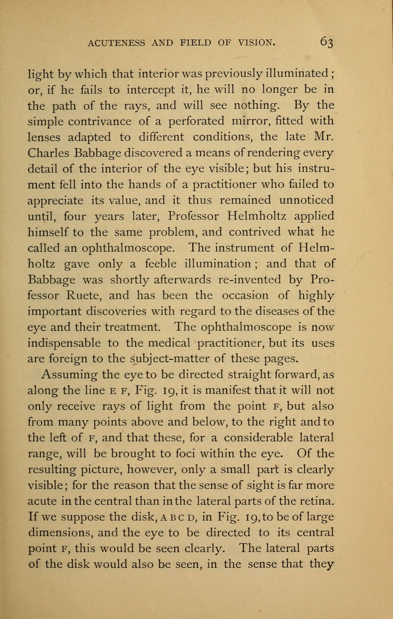 light by which that interior was previously illuminated ; or, if he fails to intercept it, he will no longer be in the path of the rays, and will see nothing. By the simple contrivance of a perforated mirror, fitted with lenses adapted to different conditions, the late Mr. Charles Babbage discovered a means of rendering every detail of the interior of the eye visible; but his instru- ment fell into the hands of a practitioner who failed to appreciate its value, and it thus remained unnoticed until, four years later, Professor Helmholtz applied himself to the same problem, and contrived what he called an ophthalmoscope. The instrument of Helm- holtz gave only a feeble illumination; and that of Babbage was shortly afterwards re-invented by Pro- fessor Ruete, and has been the occasion of highly important discoveries with regard to the diseases of the eye and their treatment. The ophthalmoscope is now indispensable to the medical practitioner, but its uses are foreign to the subject-matter of these pages. Assuming the eye to be directed straight forward, as along the line e f, Fig. 19, it is manifest that it will not only receive rays of light from the point f, but also from many points above and below, to the right and to the left of f, and that these, for a considerable lateral range, will be brought to foci within the eye. Of the resulting picture, however, only a small part is clearly visible; for the reason that the sense of sight is far more acute in the central than in the lateral parts of the retina. If we suppose the disk, A BCD, in Fig. 19, to be of large dimensions, and the eye to be directed to its central point f, this would be seen clearly. The lateral parts of the disk would also be seen, in the sense that they
