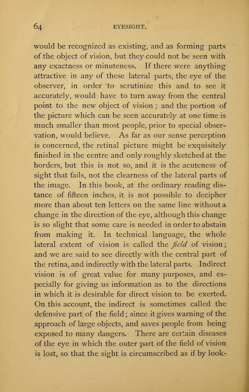 would be recognized as existing, and as forming parts of the object of vision, but they could not be seen with any exactness or minuteness. If there were anything attractive in any of these lateral parts, the eye of the observer, in order to scrutinize this and to see it accurately, would have to turn away from the central point to the new object of vision ; and the portion of the picture which can be seen accurately at one time is much smaller than most people, prior to special obser- vation, would believe. As far as our sense perception is concerned, the retinal picture might be exquisitely finished in the centre and only roughly sketched at the borders, but this is not so, and it is the acuteness of sight that fails, not the clearness of the lateral parts of the image. In this book, at the ordinary reading dis- tance of fifteen inches, it is not possible to decipher more than about ten letters on the same line without a change in the direction of the eye, although this change is so slight that some care is needed in order to abstain from making it. In technical language, the whole lateral extent of vision is called the field of vision; and we are said to see directly with the central part of the retina, and indirectly with the lateral parts. Indirect vision is of great value for many purposes, and es- pecially for giving us information as to the directions in which it is desirable for direct vision to be exerted. On this account, the indirect is sometimes called the defensive part of the field; since it gives warning of the approach of large objects, and saves people from being exposed to many dangers. There are certain diseases of the eye in which the outer part of the field of vision is lost, so that the sight is circumscribed as if by look-