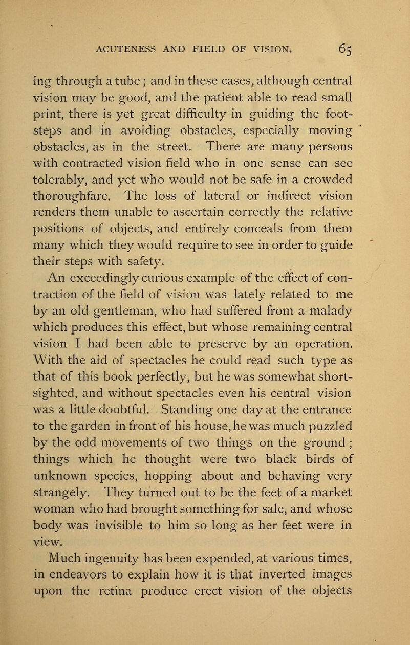 ing through a tube ; and in these cases, although central vision may be good, and the patient able to read small print, there is yet great difficulty in guiding the foot- steps and in avoiding obstacles, especially moving obstacles, as in the street. There are many persons with contracted vision field who in one sense can see tolerably, and yet who would not be safe in a crowded thoroughfare. The loss of lateral or indirect vision renders them unable to ascertain correctly the relative positions of objects, and entirely conceals from them many which they would require to see in order to guide their steps with safety. An exceedingly curious example of the effect of con- traction of the field of vision was lately related to me by an old gentleman, who had suffered from a malady which produces this effect, but whose remaining central vision I had been able to preserve by an operation. With the aid of spectacles he could read such type as that of this book perfectly, but he was somewhat short- sighted, and without spectacles even his central vision was a little doubtful. Standing one day at the entrance to the garden in front of his house, he was much puzzled by the odd movements of two things on the ground ; things which he thought were two black birds of unknown species, hopping about and behaving very strangely. They turned out to be the feet of a market woman who had brought something for sale, and whose body was invisible to him so long as her feet were in view. Much ingenuity has been expended, at various times, in endeavors to explain how it is that inverted images upon the retina produce erect vision of the objects