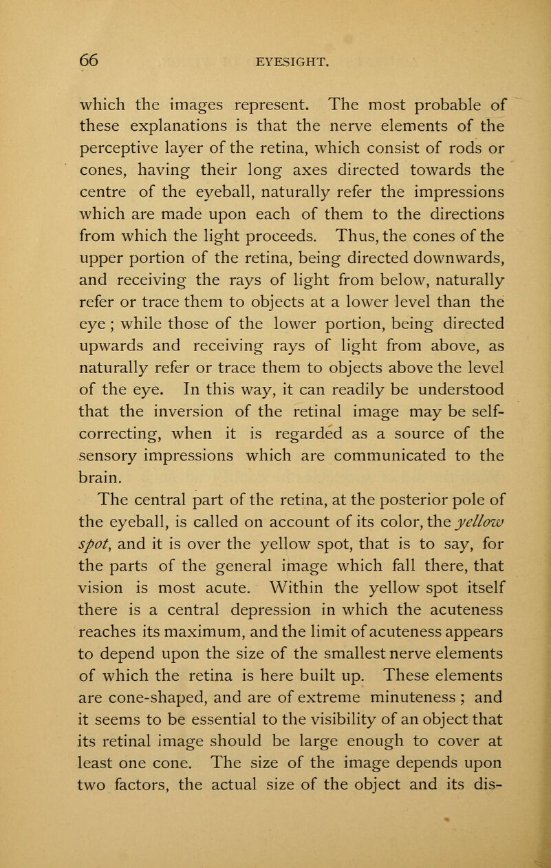 which the images represent. The most probable of these explanations is that the nerve elements of the perceptive layer of the retina, which consist of rods or cones, having their long axes directed towards the centre of the eyeball, naturally refer the impressions which are made upon each of them to the directions from which the light proceeds. Thus, the cones of the upper portion of the retina, being directed downwards, and receiving the rays of light from below, naturally refer or trace them to objects at a lower level than the eye ; while those of the lower portion, being directed upwards and receiving rays of light from above, as naturally refer or trace them to objects above the level of the eye. In this way, it can readily be understood that the inversion of the retinal image may be self- correcting, when it is regarded as a source of the sensory impressions which are communicated to the brain. The central part of the retina, at the posterior pole of the eyeball, is called on account of its color, the yellow spot, and it is over the yellow spot, that is to say, for the parts of the general image which fall there, that vision is most acute. Within the yellow spot itself there is a central depression in which the acuteness reaches its maximum, and the limit of acuteness appears to depend upon the size of the smallest nerve elements of which the retina is here built up. These elements are cone-shaped, and are of extreme minuteness ; and it seems to be essential to the visibility of an object that its retinal image should be large enough to cover at least one cone. The size of the image depends upon two factors, the actual size of the object and its dis-