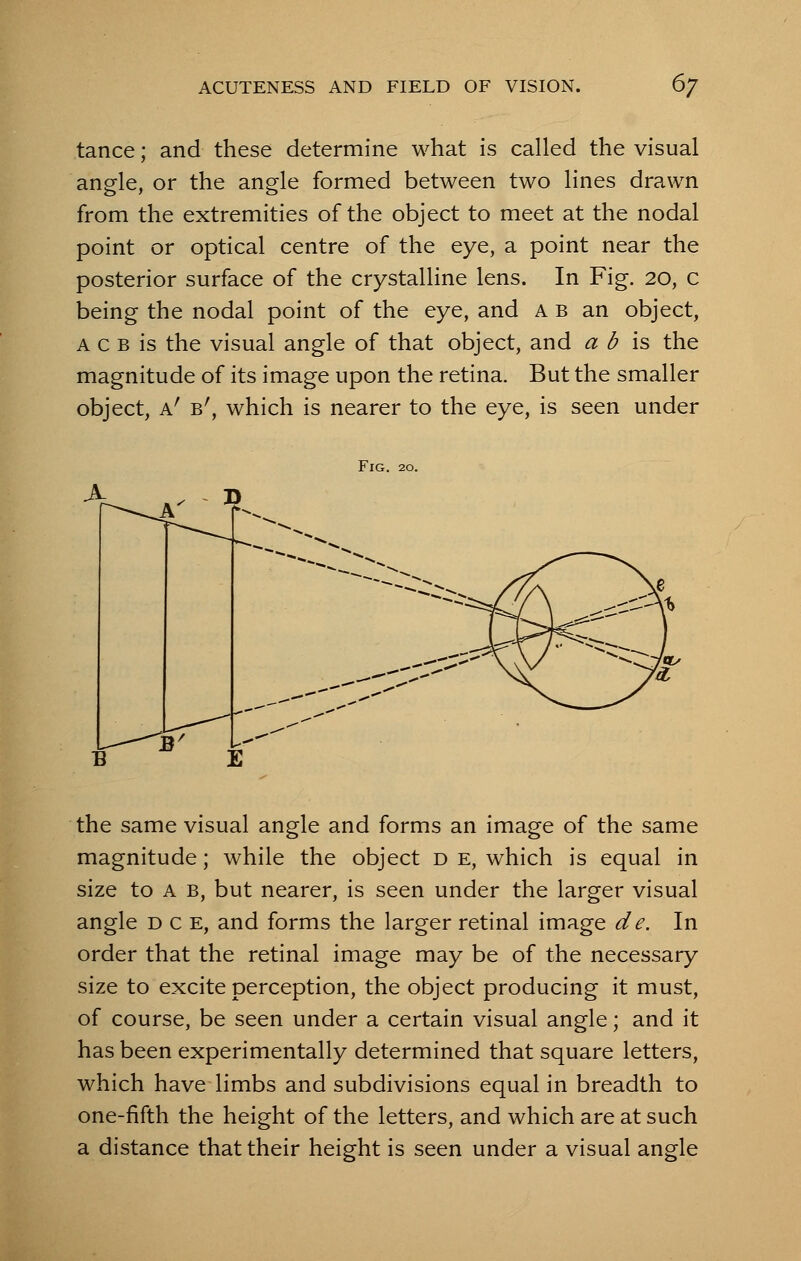 tance; and these determine what is called the visual angle, or the angle formed between two lines drawn from the extremities of the object to meet at the nodal point or optical centre of the eye, a point near the posterior surface of the crystalline lens. In Fig. 20, c being the nodal point of the eye, and ab an object, a c b is the visual angle of that object, and a b is the magnitude of its image upon the retina. But the smaller object, h! Br, which is nearer to the eye, is seen under Fig. 20. the same visual angle and forms an image of the same magnitude; while the object d e, which is equal in size to a b, but nearer, is seen under the larger visual angle dce, and forms the larger retinal image de. In order that the retinal image may be of the necessary size to excite perception, the object producing it must, of course, be seen under a certain visual angle; and it has been experimentally determined that square letters, which have limbs and subdivisions equal in breadth to one-fifth the height of the letters, and which are at such a distance that their height is seen under a visual angle