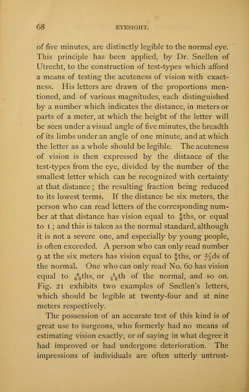 of five minutes, are distinctly legible to the normal eye. This principle has been applied, by Dr. Snellen of Utrecht, to the construction of test-types which afford a means of testing the acuteness of vision with exact- ness. His letters are drawn of the proportions men- tioned, and of various magnitudes, each distinguished by a number which indicates the distance, in meters or parts of a meter, at which the height of the letter will be seen under a visual angle of five minutes, the breadth of its limbs under an angle of one minute, and at which the letter as a whole should be legible. The acuteness of vision is then expressed by the distance of the test-types from the eye, divided by the number of the smallest letter which can be recognized with certainty at that distance; the resulting fraction being reduced to its lowest terms. If the distance be six meters, the person who can read letters of the corresponding num- ber at that distance has vision equal to §ths, or equal to I ; and this is taken as the normal standard, although it is not a severe one, and especially by young people, is often exceeded. A person who can only read number 9 at the six meters has vision equal to fths, or J^ds of the normal. One who can only read No. 60 has vision equal to g^-ths, or y^th of the normal, and so on. Fig. 21 exhibits two examples of Snellen's letters, which should be legible at twenty-four and at nine meters respectively. The possession of an accurate test of this kind is of great use to surgeons, who formerly had no means of estimating vision exactly, or of saying in what degree it had improved or had undergone deterioration. The impressions of individuals are often utterly untrust-