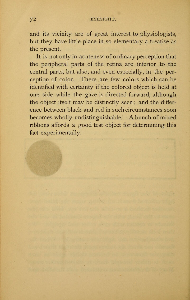 and its vicinity are of great interest to physiologists, but they have little place in so elementary a treatise as the present. It is not only in acuteness of ordinary perception that the peripheral parts of the retina are inferior to the central parts, but also, and even especially, in the per- ception of color. There .are few colors which can be identified with certainty if the colored object is held at one side while the gaze is directed forward, although the object itself may be distinctly seen; and the differ- ence between black and red in such circumstances soon becomes wholly undistinguishable. A bunch of mixed ribbons affords a good test object for determining this fact experimentally.