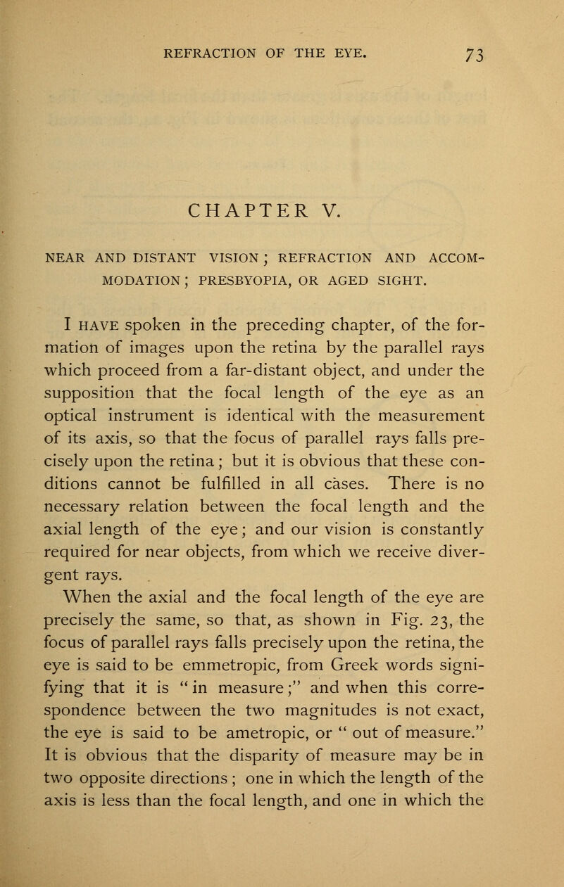 CHAPTER V. NEAR AND DISTANT VISION J REFRACTION AND ACCOM- MODATION ; PRESBYOPIA, OR AGED SIGHT. I have spoken in the preceding chapter, of the for- mation of images upon the retina by the parallel rays which proceed from a far-distant object, and under the supposition that the focal length of the eye as an optical instrument is identical with the measurement of its axis, so that the focus of parallel rays falls pre- cisely upon the retina ; but it is obvious that these con- ditions cannot be fulfilled in all cases. There is no necessary relation between the focal length and the axial length of the eye; and our vision is constantly required for near objects, from which we receive diver- gent rays. When the axial and the focal length of the eye are precisely the same, so that, as shown in Fig. 23, the focus of parallel rays falls precisely upon the retina, the eye is said to be emmetropic, from Greek words signi- fying that it is  in measure; and when this corre- spondence between the two magnitudes is not exact, the eye is said to be ametropic, or  out of measure. It is obvious that the disparity of measure may be in two opposite directions ; one in which the length of the axis is less than the focal length, and one in which the