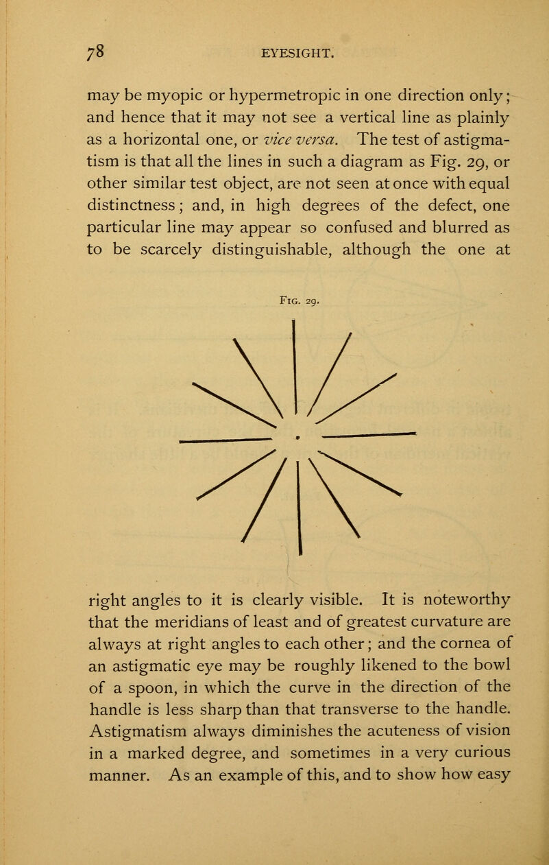 may be myopic or hypermetropic in one direction only; and hence that it may not see a vertical line as plainly as a horizontal one, or vice versa. The test of astigma- tism is that all the lines in such a diagram as Fig. 29, or other similar test object, are not seen at once with equal distinctness; and, in high degrees of the defect, one particular line may appear so confused and blurred as to be scarcely distinguishable, although the one at Fig. 29. right angles to it is clearly visible. It is noteworthy that the meridians of least and of greatest curvature are always at right angles to each other; and the cornea of an astigmatic eye may be roughly likened to the bowl of a spoon, in which the curve in the direction of the handle is less sharp than that transverse to the handle. Astigmatism always diminishes the acuteness of vision in a marked degree, and sometimes in a very curious manner. As an example of this, and to show how easy
