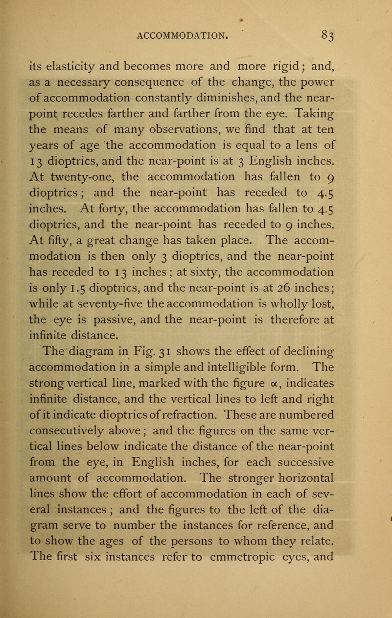 its elasticity and becomes more and more rigid; and, as a necessary consequence of the change, the power of accommodation constantly diminishes, and the near- point recedes farther and farther from the eye. Taking the means of many observations, we find that at ten years of age the accommodation is equal to a lens of 13 dioptrics, and the near-point is at 3 English inches. At twenty-one, the accommodation has fallen to 9 dioptrics; and the near-point has receded to 4.5 inches. At forty, the accommodation has fallen to 4.5 dioptrics, and the near-point has receded to 9 inches. At fifty, a great change has taken place. The accom- modation is then only 3 dioptrics, and the near-point has receded to 13 inches ; at sixty, the accommodation is only 1.5 dioptrics, and the near-point is at 26 inches; while at seventy-five the accommodation is wholly lost, the eye is passive, and the near-point is therefore at infinite distance. The diagram in Fig. 31 shows the effect of declining accommodation in a simple and intelligible form. The strong vertical line, marked with the figure oc, indicates infinite distance, and the vertical lines to left and right of it indicate dioptrics of refraction. These are numbered consecutively above; and the figures on the same ver- tical lines below indicate the distance of the near-point from the eye, in English inches, for each successive amount of accommodation. The stronger horizontal lines show the effort of accommodation in each of sev- eral instances ; and the figures to the left of the dia- gram serve to number the instances for reference, and to show the ages of the persons to whom they relate. The first six instances refer to emmetropic eyes, and