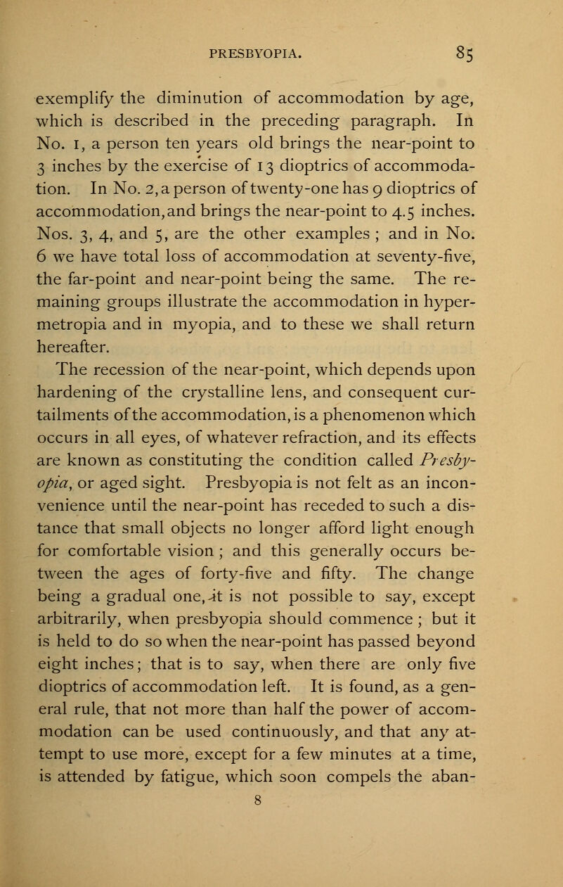 exemplify the diminution of accommodation by age, which is described in the preceding paragraph. In No. I, a person ten years old brings the near-point to 3 inches by the exercise of 13 dioptrics of accommoda- tion. In No. 2, a person of twenty-one has 9 dioptrics of accommodation, and brings the near-point to 4.5 inches. Nos. 3, 4, and 5, are the other examples ; and in No. 6 we have total loss of accommodation at seventy-five, the far-point and near-point being the same. The re- maining groups illustrate the accommodation in hyper- metropia and in myopia, and to these we shall return hereafter. The recession of the near-point, which depends upon hardening of the crystalline lens, and consequent cur- tailments of the accommodation, is a phenomenon which occurs in all eyes, of whatever refraction, and its effects are known as constituting the condition called Presby- opia, or aged sight. Presbyopia is not felt as an incon- venience until the near-point has receded to such a dis- tance that small objects no longer afford light enough for comfortable vision ; and this generally occurs be- tween the ages of forty-five and fifty. The change being a gradual one.^t is not possible to say, except arbitrarily, when presbyopia should commence ; but it is held to do so when the near-point has passed beyond eight inches; that is to say, when there are only five dioptrics of accommodation left. It is found, as a gen- eral rule, that not more than half the power of accom- modation can be used continuously, and that any at- tempt to use more, except for a few minutes at a time, is attended by fatigue, which soon compels the aban-