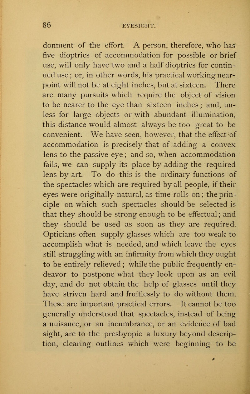 donment of the effort A person, therefore, who has five dioptrics of accommodation for possible or brief use, will only have two and a half dioptrics for contin- ued use ; or, in other words, his practical working near- point will not be at eight inches, but at sixteen. There are many pursuits which require the object of vision to be nearer to the eye than sixteen inches; and, un- less for large objects or with abundant illumination, this distance would almost always be too great to be convenient. We have seen, however, that the effect of accommodation is precisely that of adding a convex lens to the passive eye; and so, when accommodation fails, we can supply its place by adding the required lens by art. To do this is the ordinary functions of the spectacles which are required by all people, if their eyes were originally natural, as time rolls on ; the prin- ciple on which such spectacles should be selected is that they should be strong enough to be effectual; and they should be used as soon as they are required. Opticians often supply glasses which are too weak to accomplish what is needed, and which leave the eyes still struggling with an infirmity from which they ought to be entirely relieved ; while the public frequently en- deavor to postpone what they look upon as an evil day, and do not obtain the help of glasses until they have striven hard and fruitlessly to do without them. These are important practical errors. It cannot be too generally understood that spectacles, instead of being a nuisance, or an incumbrance, or an evidence of bad sight, are to the presbyopic a luxury beyond descrip- tion, clearing outlines which were beginning to be