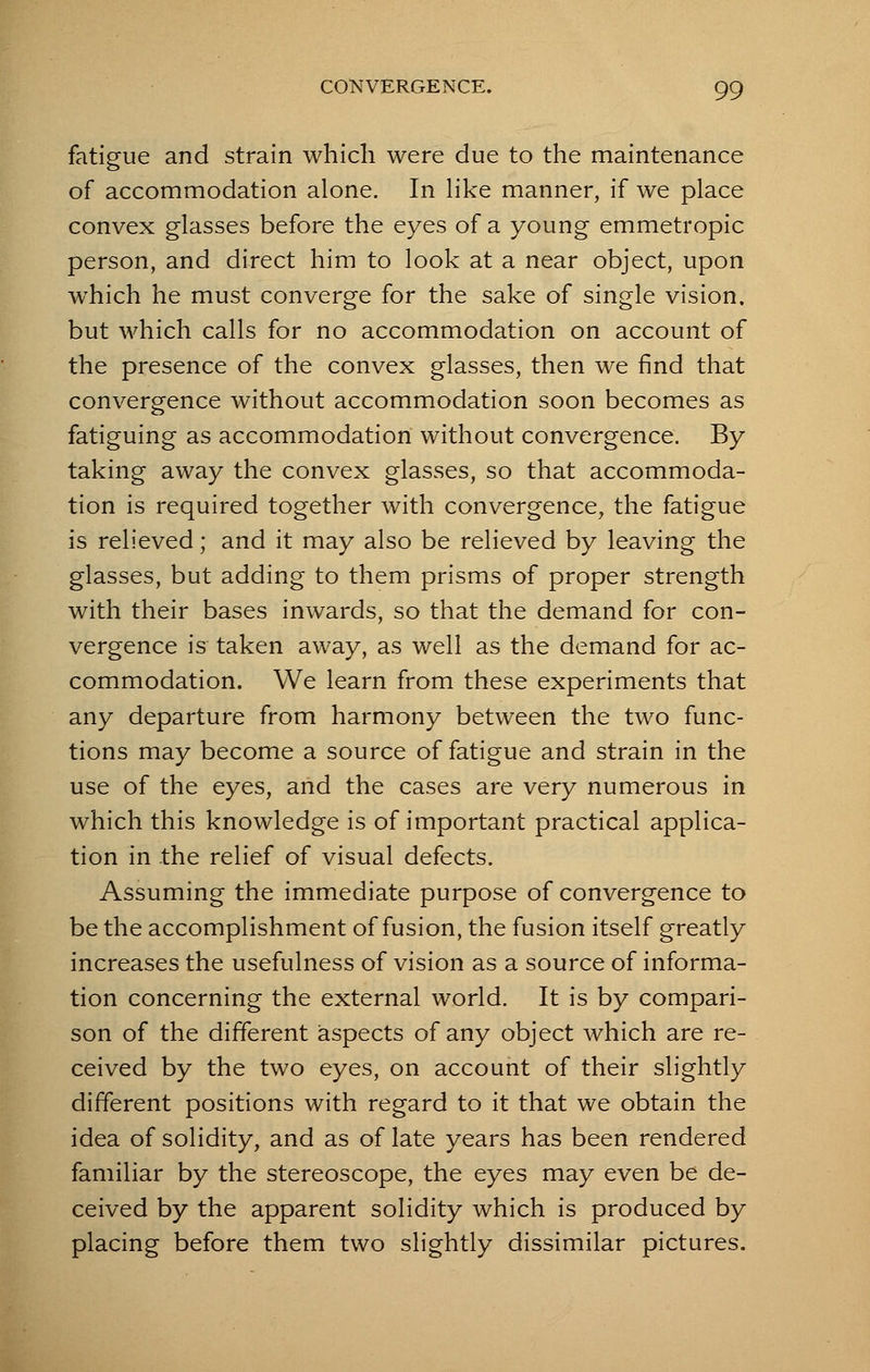 fatigue and strain which were due to the maintenance of accommodation alone. In like manner, if we place convex glasses before the eyes of a young emmetropic person, and direct him to look at a near object, upon which he must converge for the sake of single vision, but which calls for no accommodation on account of the presence of the convex glasses, then we find that convergence without accommodation soon becomes as fatiguing as accommodation without convergence. By taking away the convex glasses, so that accommoda- tion is required together with convergence, the fatigue is relieved; and it may also be relieved by leaving the glasses, but adding to them prisms of proper strength with their bases inwards, so that the demand for con- vergence is taken away, as well as the demand for ac- commodation. We learn from these experiments that any departure from harmony between the two func- tions may become a source of fatigue and strain in the use of the eyes, and the cases are very numerous in which this knowledge is of important practical applica- tion in the relief of visual defects. Assuming the immediate purpose of convergence to be the accomplishment of fusion, the fusion itself greatly increases the usefulness of vision as a source of informa- tion concerning the external world. It is by compari- son of the different aspects of any object which are re- ceived by the two eyes, on account of their slightly different positions with regard to it that we obtain the idea of solidity, and as of late years has been rendered familiar by the stereoscope, the eyes may even be de- ceived by the apparent solidity which is produced by placing before them two slightly dissimilar pictures.