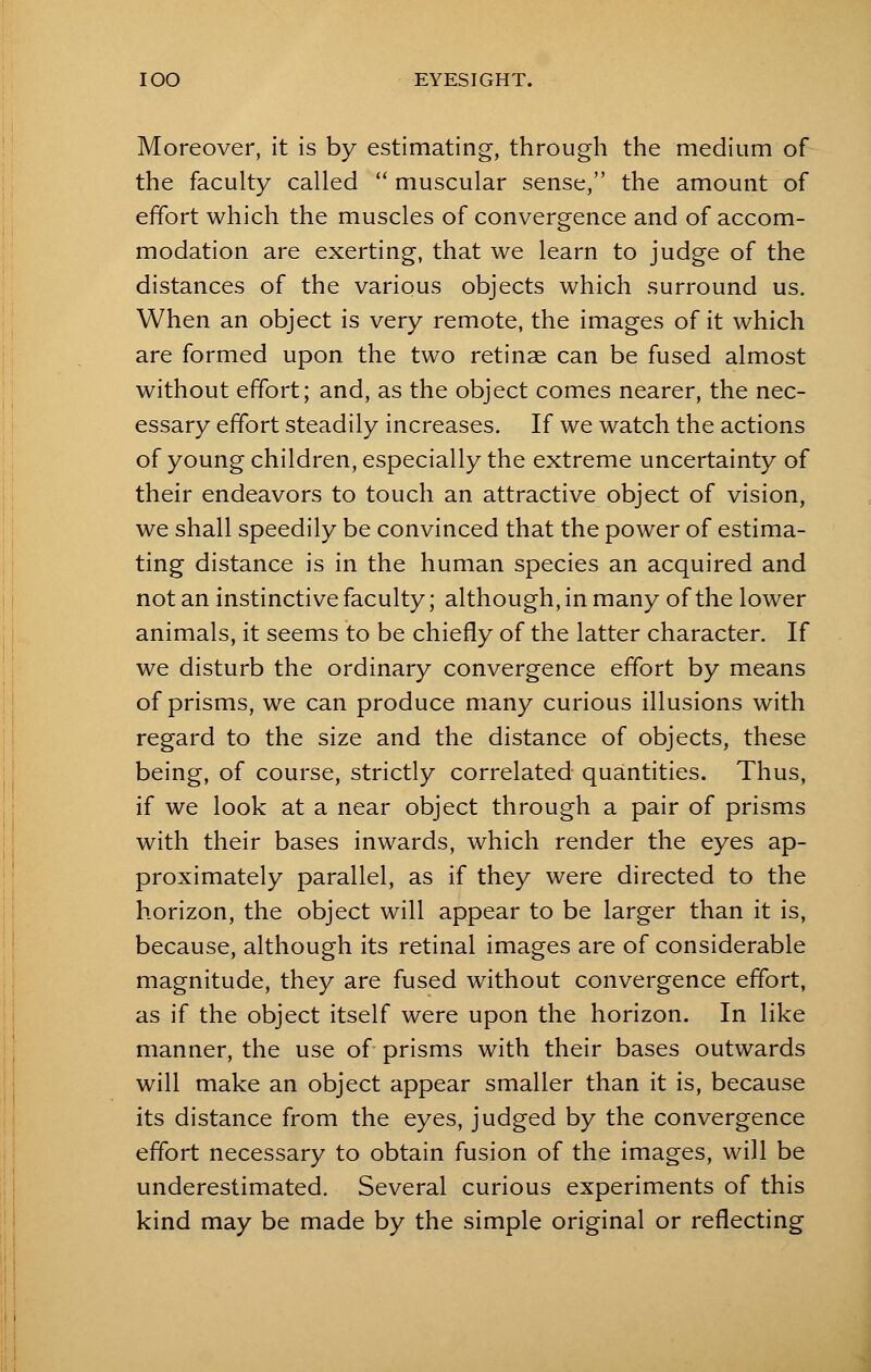 Moreover, it is by estimating, through the medium of the faculty called  muscular sense, the amount of effort which the muscles of convergence and of accom- modation are exerting, that we learn to judge of the distances of the various objects which surround us. When an object is very remote, the images of it which are formed upon the two retinae can be fused almost without effort; and, as the object comes nearer, the nec- essary effort steadily increases. If we watch the actions of young children, especially the extreme uncertainty of their endeavors to touch an attractive object of vision, we shall speedily be convinced that the power of estima- ting distance is in the human species an acquired and not an instinctive faculty; although, in many of the lower animals, it seems to be chiefly of the latter character. If we disturb the ordinary convergence effort by means of prisms, we can produce many curious illusions with regard to the size and the distance of objects, these being, of course, strictly correlated quantities. Thus, if we look at a near object through a pair of prisms with their bases inwards, which render the eyes ap- proximately parallel, as if they were directed to the horizon, the object will appear to be larger than it is, because, although its retinal images are of considerable magnitude, they are fused without convergence effort, as if the object itself were upon the horizon. In like manner, the use of prisms with their bases outwards will make an object appear smaller than it is, because its distance from the eyes, judged by the convergence effort necessary to obtain fusion of the images, will be underestimated. Several curious experiments of this kind may be made by the simple original or reflecting