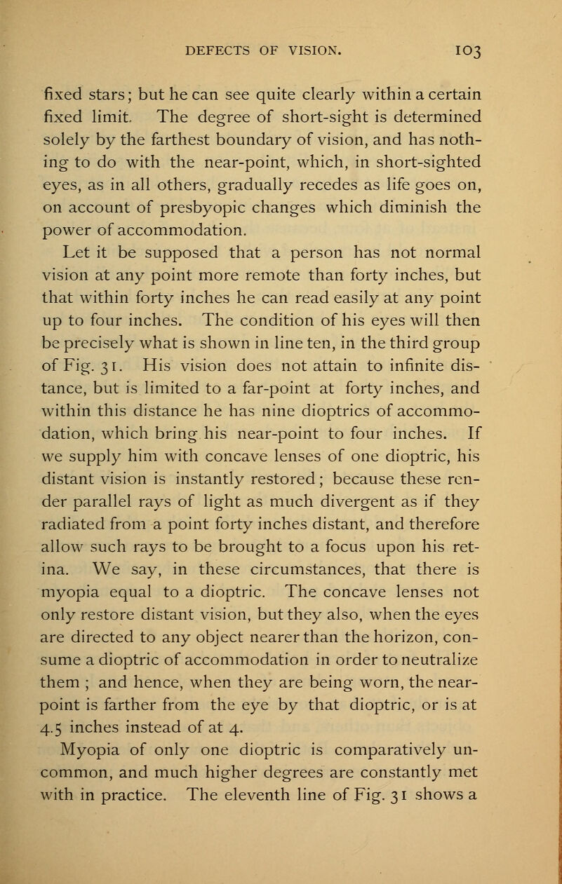DEFECTS OF VISION. IO3 fixed stars; but he can see quite clearly within a certain fixed limit The degree of short-sight is determined solely by the farthest boundary of vision, and has noth- ing to do with the near-point, which, in short-sighted eyes, as in all others, gradually recedes as life goes on, on account of presbyopic changes which diminish the power of accommodation. Let it be supposed that a person has not normal vision at any point more remote than forty inches, but that within forty inches he can read easily at any point up to four inches. The condition of his eyes will then be precisely what is shown in line ten, in the third group of Fig. 31. His vision does not attain to infinite dis- tance, but is limited to a far-point at forty inches, and within this distance he has nine dioptrics of accommo- dation, which bring his near-point to four inches. If we supply him with concave lenses of one dioptric, his distant vision is instantly restored; because these ren- der parallel rays of light as much divergent as if they radiated from a point forty inches distant, and therefore allow such rays to be brought to a focus upon his ret- ina. We say, in these circumstances, that there is myopia equal to a dioptric. The concave lenses not only restore distant vision, but they also, when the eyes are directed to any object nearer than the horizon, con- sume a dioptric of accommodation in order to neutralize them ; and hence, when they are being worn, the near- point is farther from the eye by that dioptric, or is at 4.5 inches instead of at 4. Myopia of only one dioptric is comparatively un- common, and much higher degrees are constantly met with in practice. The eleventh line of Fig. 31 shows a