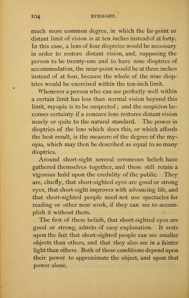much more common degree, in which the far-point or distant limit of vision is at ten inches instead of at forty. In this case, a lens of four dioptrics would be necessary in order to restore distant vision, and, supposing the person to be twenty-one and to have nine dioptrics of accommodation, the near-point would be at three inches instead of at four, because the whole of the nine diop- trics would be exercised within the ten-inch limit. Whenever a person who can see perfectly well within a certain limit has less than normal vision beyond this limit, myopia is to be suspected ; and the suspicion be- comes certainty if a concave lens restores distant vision nearly or quite to the natural standard. The power in dioptrics of the lens which does this, or which affords the best result, is the measure of the degree of the my- opia, which may then be described as equal to so many dioptrics. Around short-sight several erroneous beliefs have gathered themselves together, and these still retain a vigorous hold upon the credulity of the public. They are, chiefly, that short-sighted eyes are good or strong eyes, that short-sight improves with advancing life, and that short-sighted people need not use spectacles for reading or other near work, if they can see to accom- plish it without them. The first of these beliefs, that short-sighted eyes are good or strong, admits of easy explanation. It rests upon the fact that short-sighted people can see smaller objects than others, and that they also see in a fainter light than others. Both of these conditions depend upon their power to approximate the object, and upon that power alone.