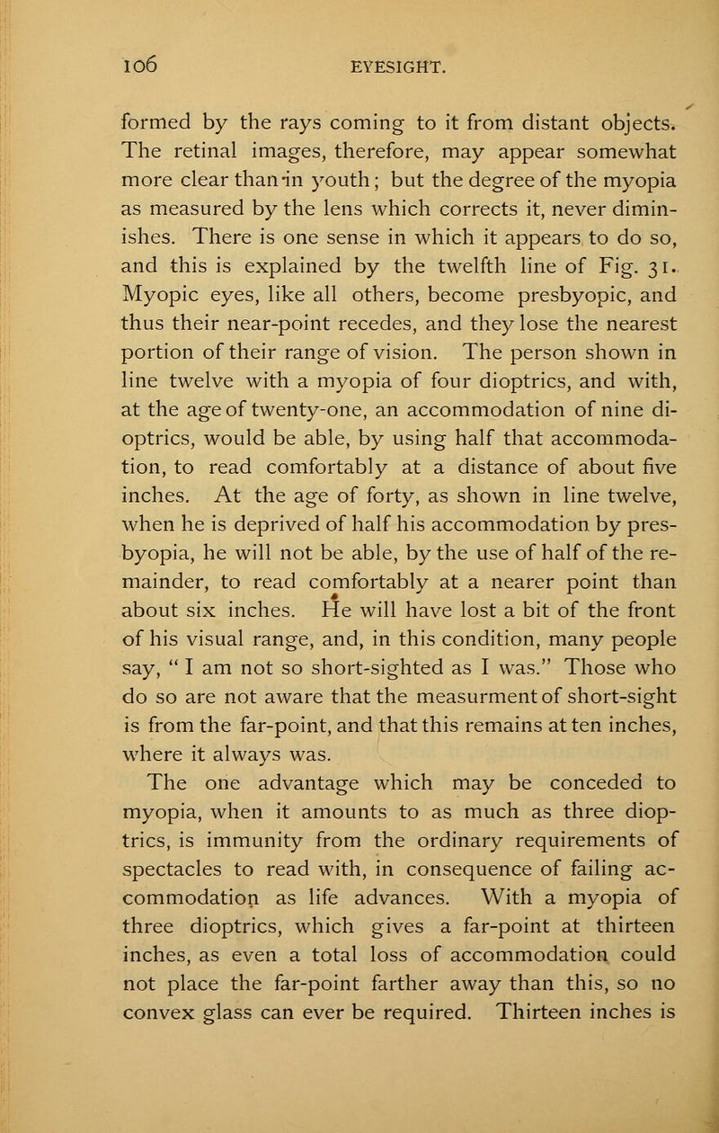 formed by the rays coming to it from distant objects. The retinal images, therefore, may appear somewhat more clear than-in youth; but the degree of the myopia as measured by the lens which corrects it, never dimin- ishes. There is one sense in which it appears to do so, and this is explained by the twelfth line of Fig. 31. Myopic eyes, like all others, become presbyopic, and thus their near-point recedes, and they lose the nearest portion of their range of vision. The person shown in line twelve with a myopia of four dioptrics, and with, at the age of twenty-one, an accommodation of nine di- optrics, would be able, by using half that accommoda- tion, to read comfortably at a distance of about five inches. At the age of forty, as shown in line twelve, when he is deprived of half his accommodation, by pres- byopia, he will not be able, by the use of half of the re- mainder, to read comfortably at a nearer point than about six inches. He will have lost a bit of the front of his visual range, and, in this condition, many people say,  I am not so short-sighted as I was. Those who do so are not aware that the measurment of short-sight is from the far-point, and that this remains at ten inches, where it always was. The one advantage which may be conceded to myopia, when it amounts to as much as three diop- trics, is immunity from the ordinary requirements of spectacles to read with, in consequence of failing ac- commodation as life advances. With a myopia of three dioptrics, which gives a far-point at thirteen inches, as even a total loss of accommodation could not place the far-point farther away than this, so no convex glass can ever be required. Thirteen inches is