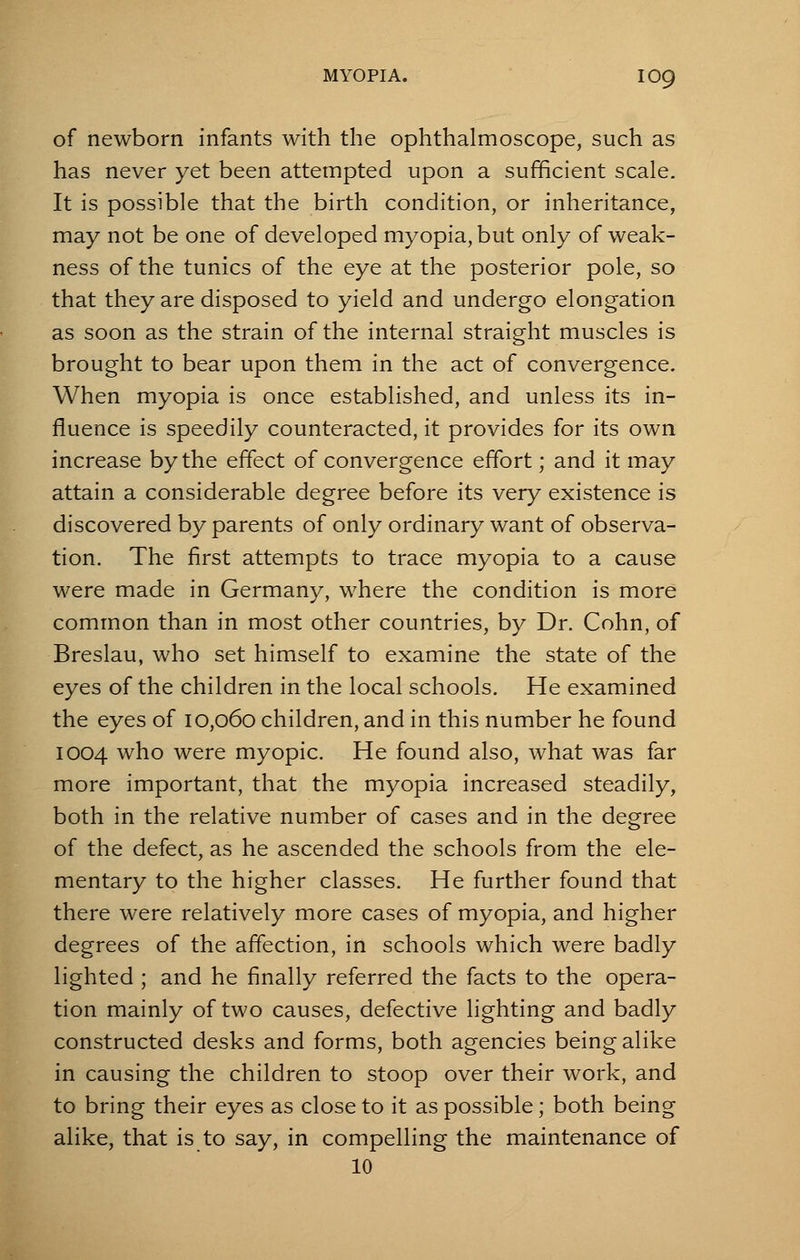 of newborn infants with the ophthalmoscope, such as has never yet been attempted upon a sufficient scale. It is possible that the birth condition, or inheritance, may not be one of developed myopia, but only of weak- ness of the tunics of the eye at the posterior pole, so that they are disposed to yield and undergo elongation as soon as the strain of the internal straight muscles is brought to bear upon them in the act of convergence. When myopia is once established, and unless its in- fluence is speedily counteracted, it provides for its own increase by the effect of convergence effort; and it may attain a considerable degree before its very existence is discovered by parents of only ordinary want of observa- tion. The first attempts to trace myopia to a cause were made in Germany, where the condition is more common than in most other countries, by Dr. Cohn, of Breslau, who set himself to examine the state of the eyes of the children in the local schools. He examined the eyes of 10,060 children, and in this number he found 1004 who were myopic. He found also, what was far more important, that the myopia increased steadily, both in the relative number of cases and in the degree of the defect, as he ascended the schools from the ele- mentary to the higher classes. He further found that there were relatively more cases of myopia, and higher degrees of the affection, in schools which were badly lighted ; and he finally referred the facts to the opera- tion mainly of two causes, defective lighting and badly constructed desks and forms, both agencies being alike in causing the children to stoop over their work, and to bring their eyes as close to it as possible; both being alike, that is to say, in compelling the maintenance of 10