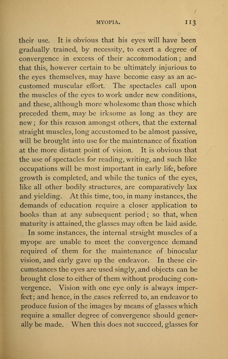 their use. It is obvious that his eyes will have been gradually trained, by necessity, to exert a degree of convergence in excess of their accommodation; and that this, however certain to be ultimately injurious to the eyes themselves, may have become easy as an ac- customed muscular effort. The spectacles call upon the muscles of the eyes to work under new conditions, and these, although more wholesome than those which preceded them, may be irksome as long as they are new; for this reason amongst others, that the external straight muscles, long accustomed to be almost passive, will be brought into use for the maintenance of fixation at the more distant point of vision. It is obvious that the use of spectacles for reading, writing, and such like occupations will be most important in early life, before growth is completed, and while the tunics of the eyes, like all other bodily structures, are comparatively lax and yielding. At this time, too, in many instances, the demands of education require a closer application to books than at any subsequent period; so that, when maturity is attained, the glasses may often be laid aside. In some instances, the internal straight muscles of a myope are unable to meet the convergence demand required of them for the maintenance of binocular vision, and early gave up the endeavor. In these cir- cumstances the eyes are used singly, and objects can be brought close to either of them without producing con- vergence. Vision with one eye only is always imper- fect ; and hence, in the cases referred to, an endeavor to produce fusion of the images by means of glasses which require a smaller degree of convergence should gener- ally be made. When this does not succeed, glasses for