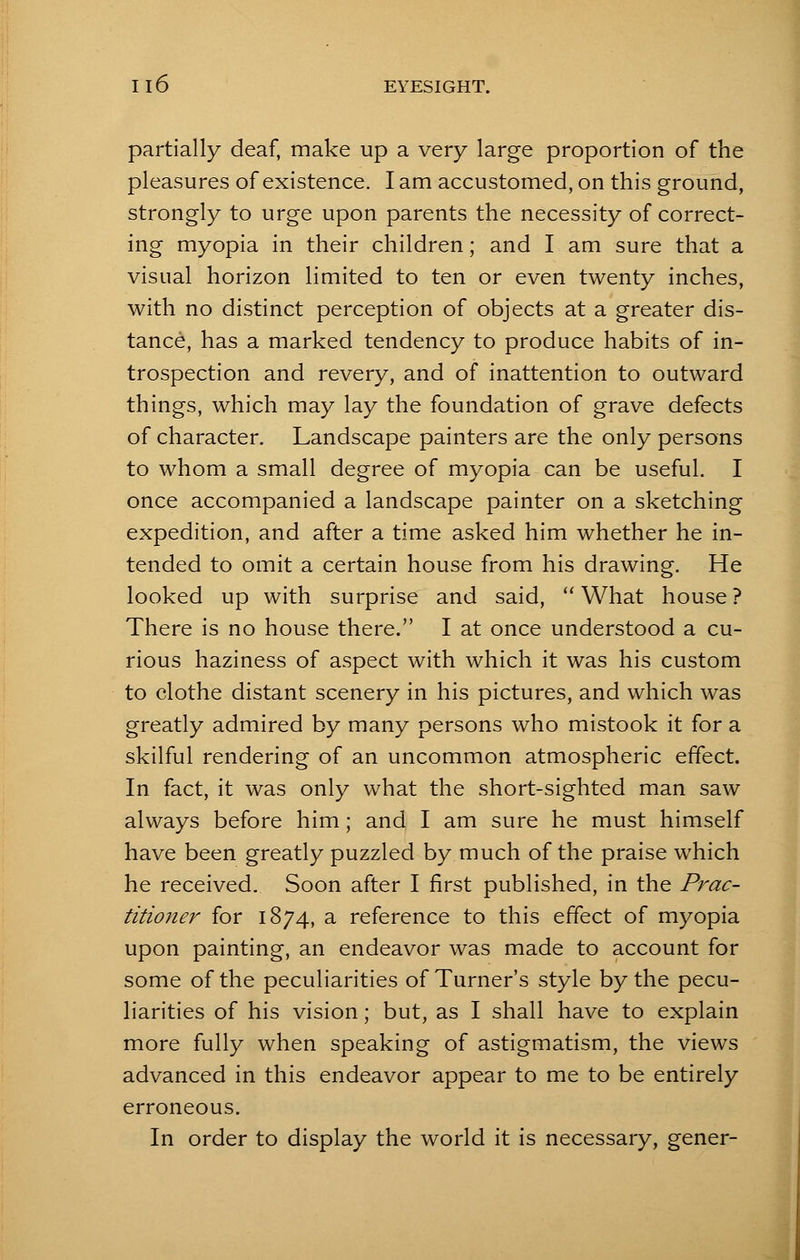 partially deaf, make up a very large proportion of the pleasures of existence. I am accustomed, on this ground, strongly to urge upon parents the necessity of correct- ing myopia in their children; and I am sure that a visual horizon limited to ten or even twenty inches, with no distinct perception of objects at a greater dis- tance, has a marked tendency to produce habits of in- trospection and revery, and of inattention to outward things, which may lay the foundation of grave defects of character. Landscape painters are the only persons to whom a small degree of myopia can be useful. I once accompanied a landscape painter on a sketching expedition, and after a time asked him whether he in- tended to omit a certain house from his drawing. He looked up with surprise and said,  What house ? There is no house there. I at once understood a cu- rious haziness of aspect with which it was his custom to clothe distant scenery in his pictures, and which was greatly admired by many persons who mistook it for a skilful rendering of an uncommon atmospheric effect. In fact, it was only what the short-sighted man saw always before him; and I am sure he must himself have been greatly puzzled by much of the praise which he received. Soon after I first published, in the Prac- titioner for 1874, a reference to this effect of myopia upon painting, an endeavor was made to account for some of the peculiarities of Turner's style by the pecu- liarities of his vision; but, as I shall have to explain more fully when speaking of astigmatism, the views advanced in this endeavor appear to me to be entirely erroneous. In order to display the world it is necessary, gener-