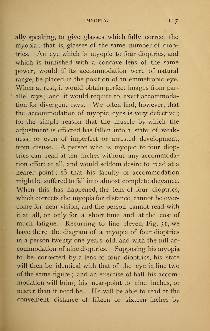 ally speaking, to give glasses which fully correct the myopia; that is, glasses of the same number of diop- trics. An eye which is myopic to four dioptrics, and which is furnished with a concave lens of the same power, would, if its accommodation were of natural range, be placed in the position of an emmetropic eye. When at rest, it would obtain perfect images from par- allel rays; and it would require to exert accommoda- tion for divergent rays. We often find, however, that the accommodation of myopic eyes is very defective ; for the simple reason that the muscle by which the adjustment is effected has fallen into a state of weak- ness, or even of imperfect or arrested development, from disuse. A person who is myopic to four diop- trics can read at ten inches without any accommoda- tion effort at all, and would seldom desire to read at a nearer point; so that his faculty of accommodation might be suffered to fall into almost complete abeyance. When this has happened, the lens of four dioptrics, which corrects the myopia for distance, cannot be over- come for near vision, and the person cannot read with it at all, or only for a short time and at the cost of much fatigue. Recurring to line eleven, Fig. 31, we have there the diagram of a myopia of four dioptrics in a person twenty-one years old, and with the full ac- commodation of nine dioptrics. Supposing his myopia to be corrected by a lens of four dioptrics, his state will then be identical with that of the eye in line two of the same figure ; and an exercise of half his accom- modation will bring his near-point to nine inches, or nearer than it need be. He will be able to read at the convenient distance of fifteen or sixteen inches by