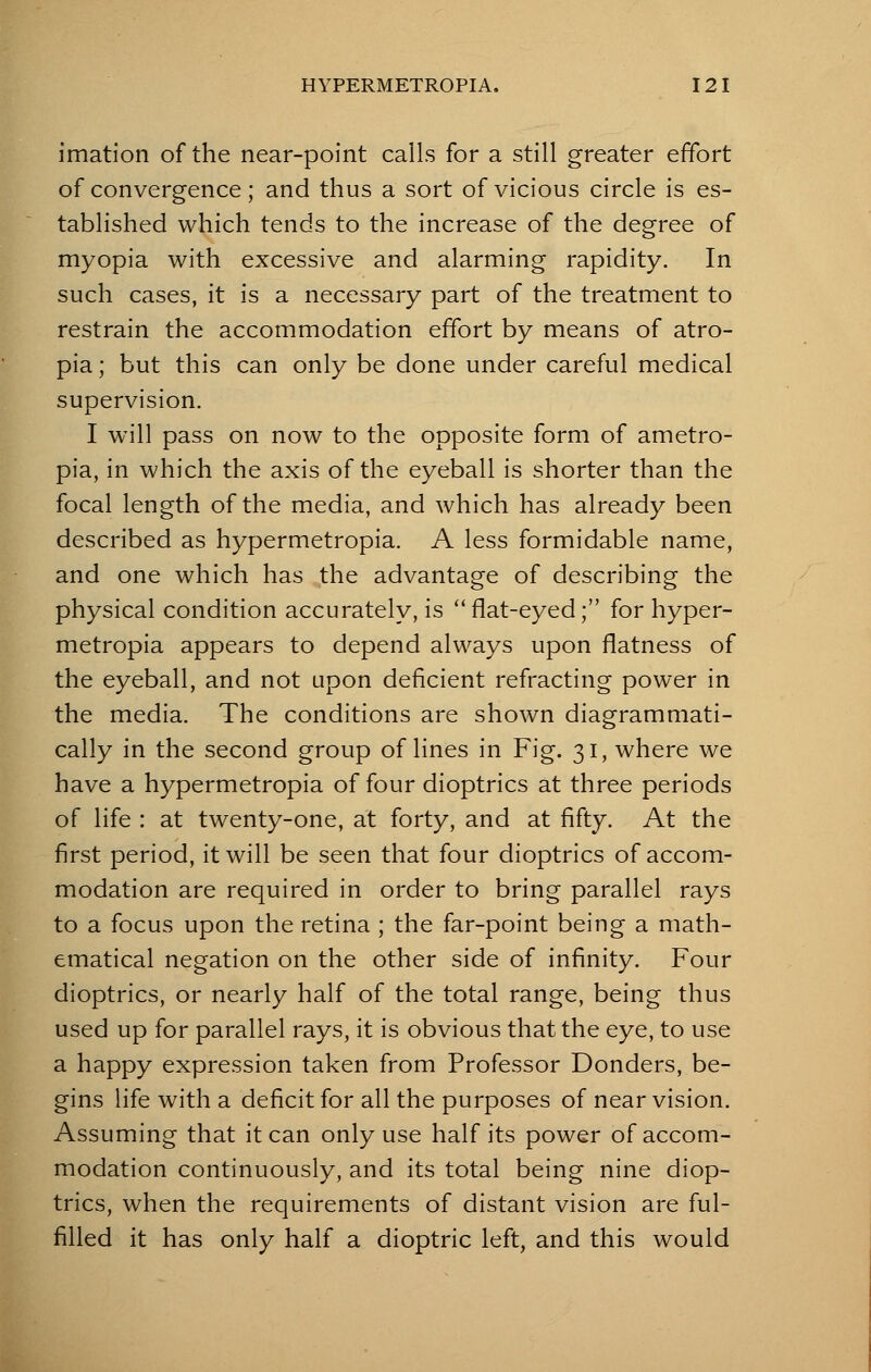 imation of the near-point calls for a still greater effort of convergence; and thus a sort of vicious circle is es- tablished which tends to the increase of the degree of myopia with excessive and alarming rapidity. In such cases, it is a necessary part of the treatment to restrain the accommodation effort by means of atro- pia; but this can only be done under careful medical supervision. I will pass on now to the opposite form of ametro- pia, in which the axis of the eyeball is shorter than the focal length of the media, and which has already been described as hypermetropia. A less formidable name, and one which has the advantage of describing the physical condition accurately, is flat-eyed; for hyper- metropia appears to depend always upon flatness of the eyeball, and not upon deficient refracting power in the media. The conditions are shown diagrammati- cally in the second group of lines in Fig. 31, where we have a hypermetropia of four dioptrics at three periods of life : at twenty-one, at forty, and at fifty. At the first period, it will be seen that four dioptrics of accom- modation are required in order to bring parallel rays to a focus upon the retina ; the far-point being a math- ematical negation on the other side of infinity. Four dioptrics, or nearly half of the total range, being thus used up for parallel rays, it is obvious that the eye, to use a happy expression taken from Professor Donders, be- gins life with a deficit for all the purposes of near vision. Assuming that it can only use half its power of accom- modation continuously, and its total being nine diop- trics, when the requirements of distant vision are ful- filled it has only half a dioptric left, and this would