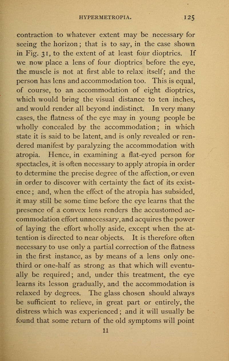 contraction to whatever extent may be necessary for seeing the horizon; that is to say, in the case shown in Fig. 31, to the extent of at least four dioptrics. If we now place a lens of four dioptrics before the eye, the muscle is not at first able to relax itself; and the person has lens and accommodation too. This is equal, of course, to an accommodation of eight dioptrics, which would bring the visual distance to ten inches, and would render all beyond indistinct In very many cases, the flatness of the eye may in young people be wholly concealed by the accommodation; in which state it is said to be latent, and is only revealed or ren- dered manifest by paralyzing the accommodation with atropia. Hence, in examining a flat-eyed person for spectacles, it is often necessary to apply atropia in order to determine the precise degree of the affection, or even in order to discover with certainty the fact of its exist- ence ; and, when the effect of the atropia has subsided, it may still be some time before the eye learns that the presence of a convex lens renders the accustomed ac- commodation effort unnecessary, and acquires the power of laying the effort wholly aside, except when the at- tention is directed to near objects. It is therefore often necessary to use only a partial correction of the flatness in the first instance, as by means of a lens only one- third or one-half as strong as that which will eventu- ally be required; and, under this treatment, the eye learns its lesson gradually, and the accommodation is relaxed by degrees. The glass chosen should always be sufficient to relieve, in great part or entirely, the distress which was experienced; and it will usually be found that some return of the old symptoms will point 11