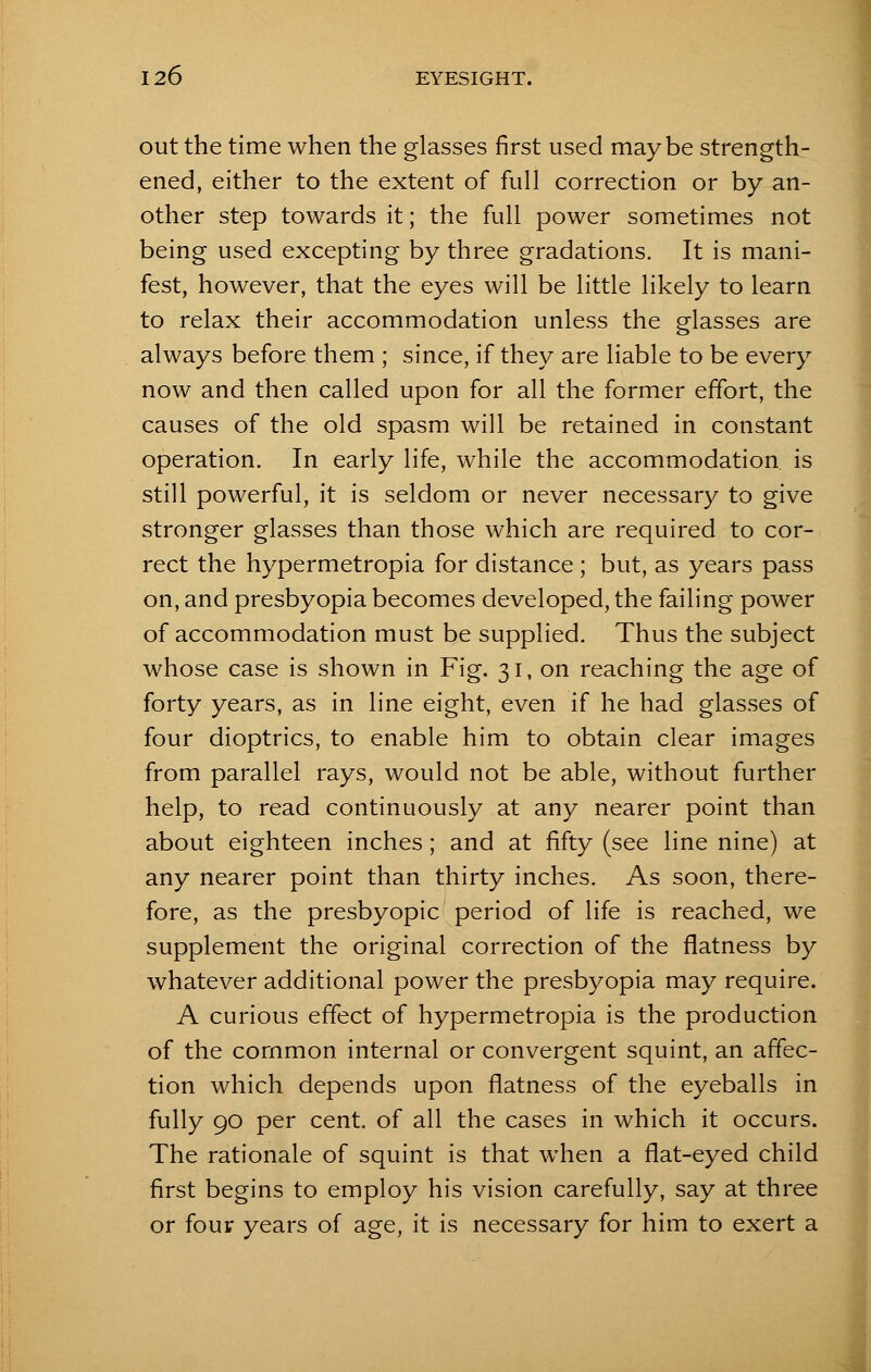 out the time when the glasses first used maybe strength- ened, either to the extent of full correction or by an- other step towards it; the full power sometimes not being used excepting by three gradations. It is mani- fest, however, that the eyes will be little likely to learn to relax their accommodation unless the glasses are always before them ; since, if they are liable to be every now and then called upon for all the former effort, the causes of the old spasm will be retained in constant operation. In early life, while the accommodation is still powerful, it is seldom or never necessary to give stronger glasses than those which are required to cor- rect the hypermetropia for distance ; but, as years pass on, and presbyopia becomes developed, the failing power of accommodation must be supplied. Thus the subject whose case is shown in Fig. 31, on reaching the age of forty years, as in line eight, even if he had glasses of four dioptrics, to enable him to obtain clear images from parallel rays, would not be able, without further help, to read continuously at any nearer point than about eighteen inches; and at fifty (see line nine) at any nearer point than thirty inches. As soon, there- fore, as the presbyopic period of life is reached, we supplement the original correction of the flatness by whatever additional power the presbyopia may require. A curious effect of hypermetropia is the production of the common internal or convergent squint, an affec- tion which depends upon flatness of the eyeballs in fully 90 per cent, of all the cases in which it occurs. The rationale of squint is that when a flat-eyed child first begins to employ his vision carefully, say at three or four years of age, it is necessary for him to exert a