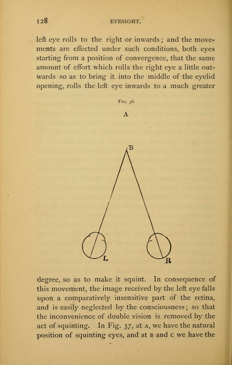 left eye rolls to the right or inwards; and the move- ments are effected under such conditions, both eyes starting from a position of convergence, that the same amount of effort which rolls the right eye a little out- wards so as to bring it into the middle of the eyelid opening, rolls the left eye inwards to a much greater Fig. 36. A degree, so as to make it squint. In consequence of this movement, the image received by the left eye falls upon a comparatively insensitive part of the retina, and is easily neglected by the consciousness; so that the inconvenience of double vision is removed by the act of squinting. In Fig. 37, at A, we have the natural position of squinting eyes, and at b and c we have the