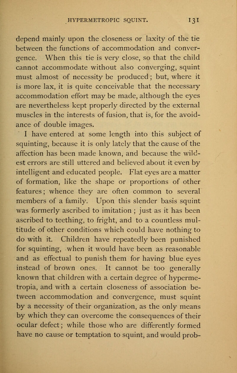 depend mainly upon the closeness or laxity of the tie between the functions of accommodation and conver- gence. When this tie is very close, so that the child cannot accommodate without also converging, squint must almost of necessity be produced; but, where it is more lax, it is quite conceivable that the necessary accommodation effort may be made, although the eyes are nevertheless kept properly directed by the external muscles in the interests of fusion, that is, for the avoid- ance of double images. I have entered at some length into this subject of squinting, because it is only lately that the cause of the affection has been made known, and because the wild- est errors are still uttered and believed about it even by intelligent and educated people. Flat eyes are a matter of formation, like the shape or proportions of other features; whence they are often common to several members of a family. Upon this slender basis squint was formerly ascribed to imitation ; just as it has been ascribed to teething, to fright, and to a countless mul- titude of other conditions which could have nothing to do with it. Children have repeatedly been punished for squinting, when it would have been as reasonable and as effectual to punish them for having blue eyes instead of brown ones. It cannot be too generally known that children with a certain degree of hyperme- tropia, and with a certain closeness of association be- tween accommodation and convergence, must squint by a necessity of their organization, as the only means by which they can overcome the consequences of their ocular defect; while those who are differently formed have no cause or temptation to squint, and would prob-
