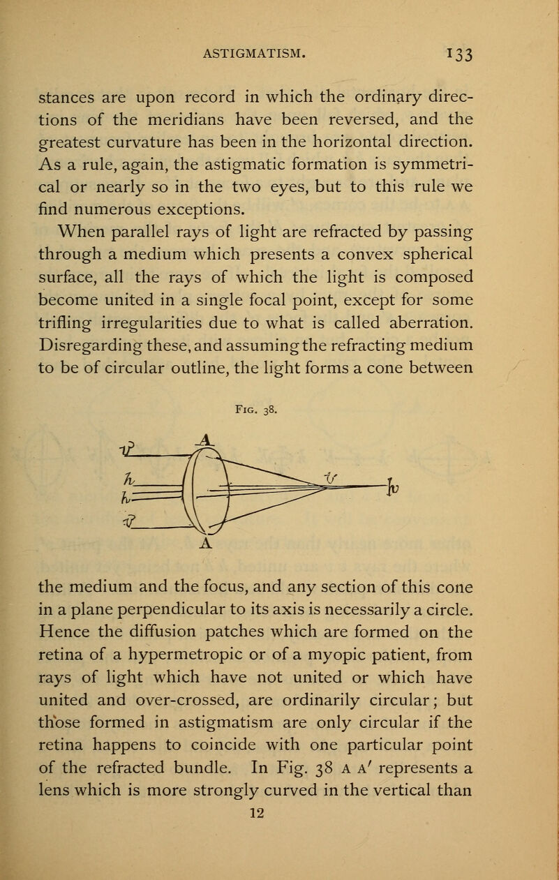 stances are upon record in which the ordinary direc- tions of the meridians have been reversed, and the greatest curvature has been in the horizontal direction. As a rule, again, the astigmatic formation is symmetri- cal or nearly so in the two eyes, but to this rule we find numerous exceptions. When parallel rays of light are refracted by passing through a medium which presents a convex spherical surface, all the rays of which the light is composed become united in a single focal point, except for some trifling irregularities due to what is called aberration. Disregarding these, and assuming the refracting medium to be of circular outline, the light forms a cone between Fig. 38. the medium and the focus, and any section of this cone in a plane perpendicular to its axis is necessarily a circle. Hence the diffusion patches which are formed on the retina of a hypermetropic or of a myopic patient, from rays of light which have not united or which have united and over-crossed, are ordinarily circular; but those formed in astigmatism are only circular if the retina happens to coincide with one particular point of the refracted bundle. In Fig. 38 A Ar represents a lens which is more strongly curved in the vertical than 12