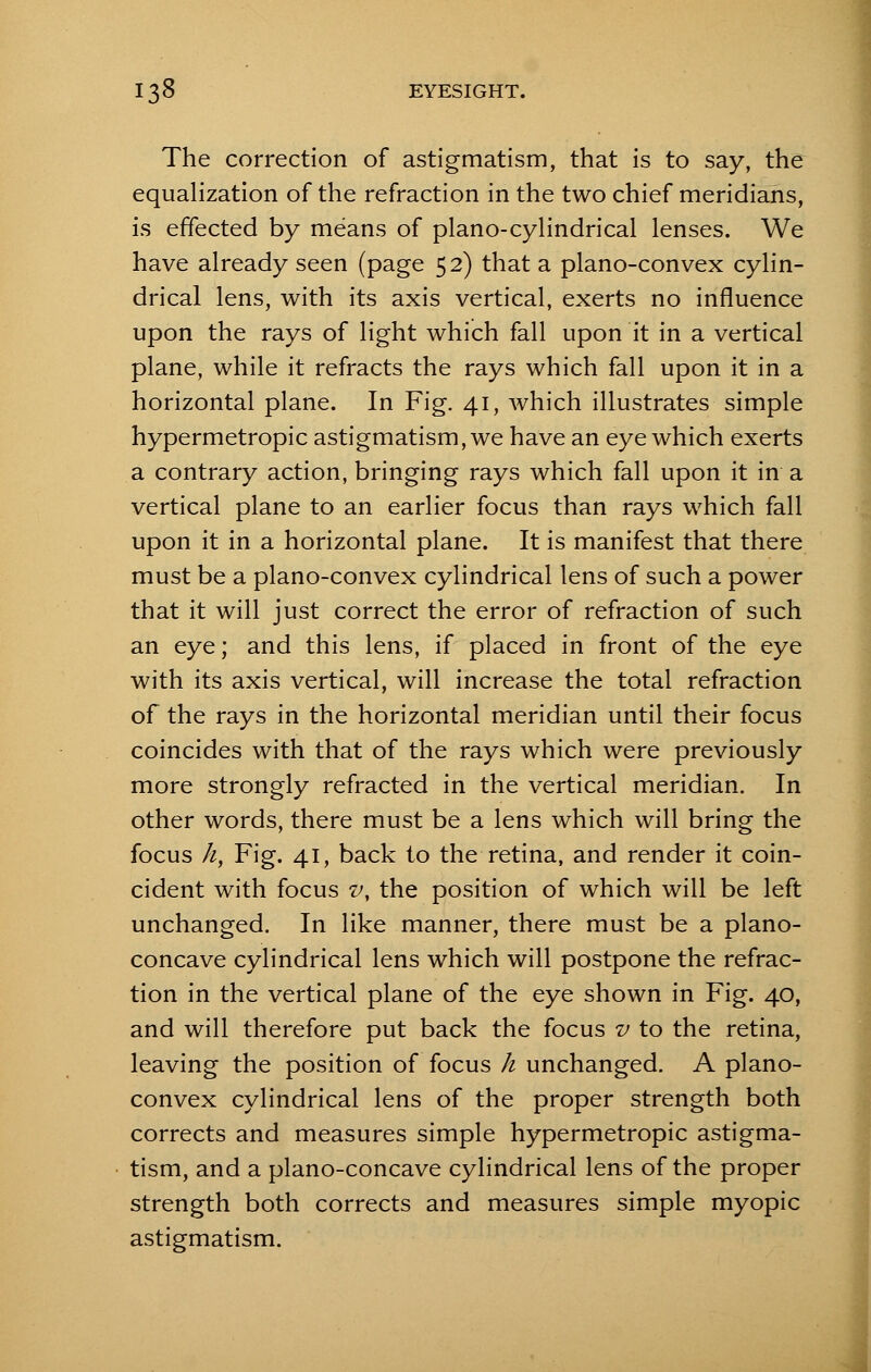 The correction of astigmatism, that is to say, the equalization of the refraction in the two chief meridians, is effected by means of piano-cylindrical lenses. We have already seen (page 52) that a plano-convex cylin- drical lens, with its axis vertical, exerts no influence upon the rays of light which fall upon it in a vertical plane, while it refracts the rays which fall upon it in a horizontal plane. In Fig. 41, which illustrates simple hypermetropic astigmatism, we have an eye which exerts a contrary action, bringing rays which fall upon it in a vertical plane to an earlier focus than rays which fall upon it in a horizontal plane. It is manifest that there must be a plano-convex cylindrical lens of such a power that it will just correct the error of refraction of such an eye; and this lens, if placed in front of the eye with its axis vertical, will increase the total refraction of the rays in the horizontal meridian until their focus coincides with that of the rays which were previously more strongly refracted in the vertical meridian. In other words, there must be a lens which will bring the focus h, Fig. 41, back to the retina, and render it coin- cident with focus v, the position of which will be left unchanged. In like manner, there must be a plano- concave cylindrical lens which will postpone the refrac- tion in the vertical plane of the eye shown in Fig. 40, and will therefore put back the focus v to the retina, leaving the position of focus h unchanged. A plano- convex cylindrical lens of the proper strength both corrects and measures simple hypermetropic astigma- tism, and a plano-concave cylindrical lens of the proper strength both corrects and measures simple myopic astigmatism.