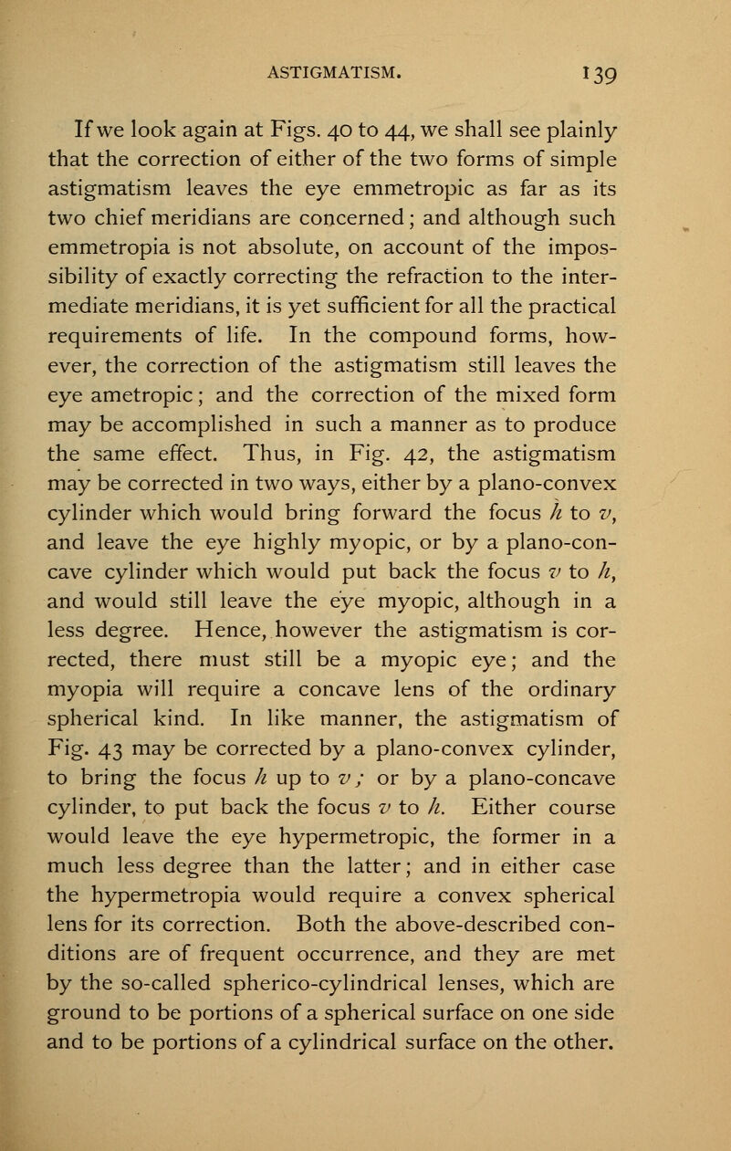 If we look again at Figs. 40 to 44, we shall see plainly that the correction of either of the two forms of simple astigmatism leaves the eye emmetropic as far as its two chief meridians are concerned; and although such emmetropia is not absolute, on account of the impos- sibility of exactly correcting the refraction to the inter- mediate meridians, it is yet sufficient for all the practical requirements of life. In the compound forms, how- ever, the correction of the astigmatism still leaves the eye ametropic; and the correction of the mixed form may be accomplished in such a manner as to produce the same effect. Thus, in Fig. 42, the astigmatism may be corrected in two ways, either by a plano-convex cylinder which would bring forward the focus h to v, and leave the eye highly myopic, or by a plano-con- cave cylinder which would put back the focus v to h, and would still leave the eye myopic, although in a less degree. Hence, however the astigmatism is cor- rected, there must still be a myopic eye; and the myopia will require a concave lens of the ordinary spherical kind. In like manner, the astigmatism of Fig. 43 may be corrected by a plano-convex cylinder, to bring the focus h up to v; or by a plano-concave cylinder, to put back the focus v to h. Either course would leave the eye hypermetropic, the former in a much less degree than the latter; and in either case the hypermetropia would require a convex spherical lens for its correction. Both the above-described con- ditions are of frequent occurrence, and they are met by the so-called spherico-cylindrical lenses, which are ground to be portions of a spherical surface on one side and to be portions of a cylindrical surface on the other.