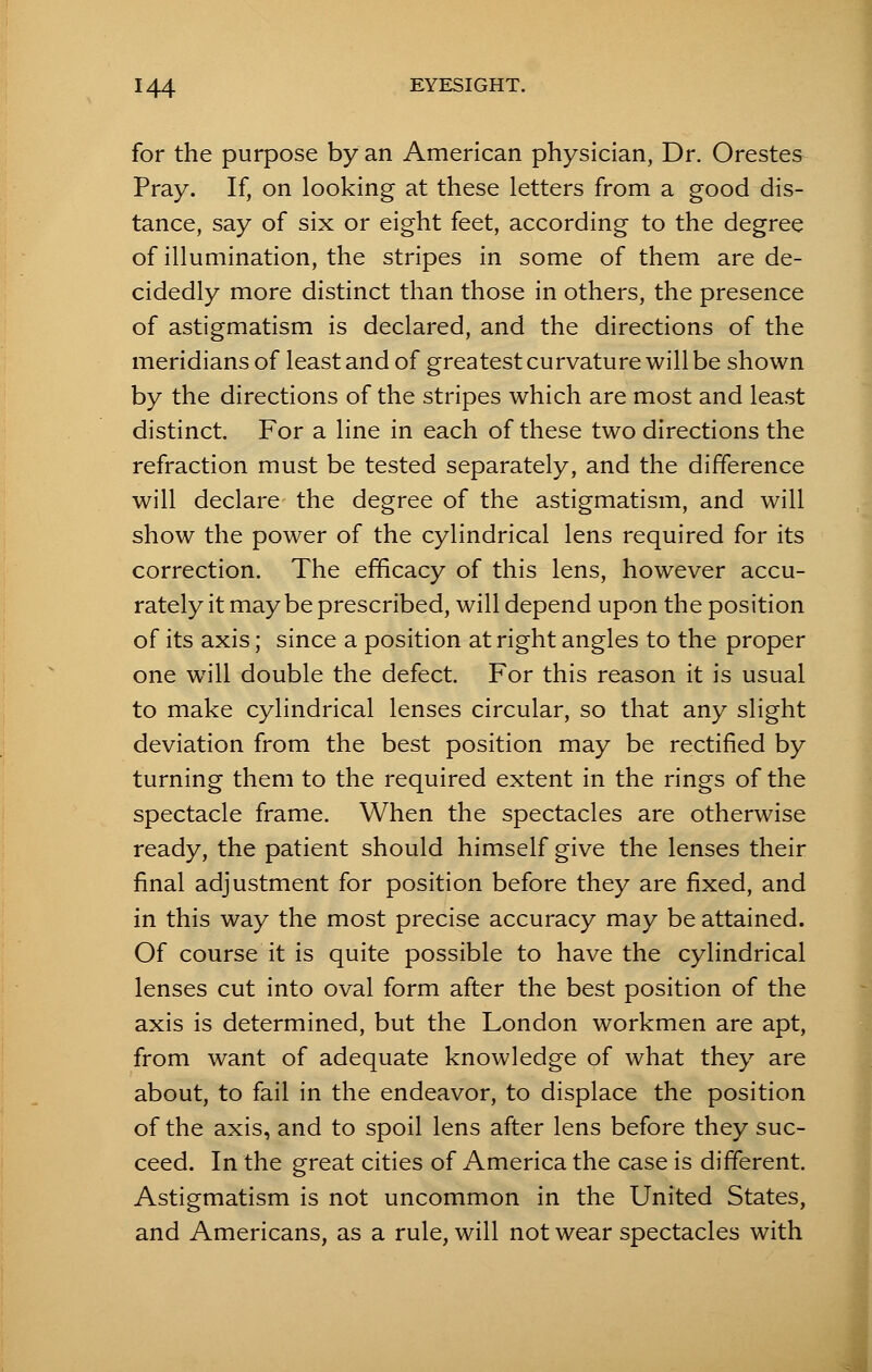 for the purpose by an American physician, Dr. Orestes Pray. If, on looking at these letters from a good dis- tance, say of six or eight feet, according to the degree of illumination, the stripes in some of them are de- cidedly more distinct than those in others, the presence of astigmatism is declared, and the directions of the meridians of least and of greatest curvature will be shown by the directions of the stripes which are most and least distinct. For a line in each of these two directions the refraction must be tested separately, and the difference will declare the degree of the astigmatism, and will show the power of the cylindrical lens required for its correction. The efficacy of this lens, however accu- rately it may be prescribed, will depend upon the position of its axis; since a position at right angles to the proper one will double the defect. For this reason it is usual to make cylindrical lenses circular, so that any slight deviation from the best position may be rectified by turning them to the required extent in the rings of the spectacle frame. When the spectacles are otherwise ready, the patient should himself give the lenses their final adjustment for position before they are fixed, and in this way the most precise accuracy may be attained. Of course it is quite possible to have the cylindrical lenses cut into oval form after the best position of the axis is determined, but the London workmen are apt, from want of adequate knowledge of what they are about, to fail in the endeavor, to displace the position of the axis, and to spoil lens after lens before they suc- ceed. In the great cities of America the case is different. Astigmatism is not uncommon in the United States, and Americans, as a rule, will not wear spectacles with
