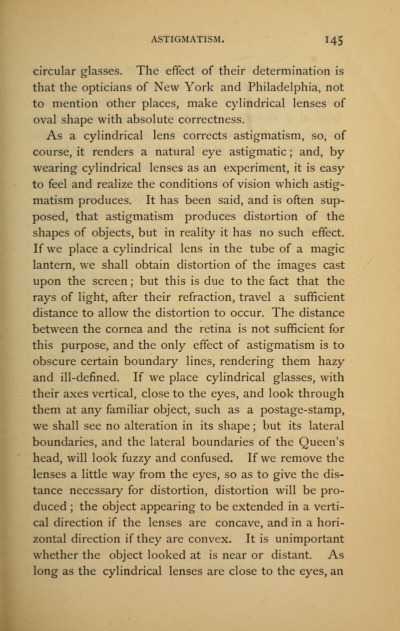 circular glasses. The effect of their determination is that the opticians of New York and Philadelphia, not to mention other places, make cylindrical lenses of oval shape with absolute correctness. As a cylindrical lens corrects astigmatism, so, of course, it renders a natural eye astigmatic; and, by wearing cylindrical lenses as an experiment, it is easy to feel and realize the conditions of vision which astig- matism produces. It has been said, and is often sup- posed, that astigmatism produces distortion of the shapes of objects, but in reality it has no such effect. If we place a cylindrical lens in the tube of a magic lantern, we shall obtain distortion of the images cast upon the screen; but this is due to the fact that the rays of light, after their refraction, travel a sufficient distance to allow the distortion to occur. The distance between the cornea and the retina is not sufficient for this purpose, and the only effect of astigmatism is to obscure certain boundary lines, rendering them hazy and ill-defined. If we place cylindrical glasses, with their axes vertical, close to the eyes, and look through them at any familiar object, such as a postage-stamp, we shall see no alteration in its shape; but its lateral boundaries, and the lateral boundaries of the Queen's head, will look fuzzy and confused. If we remove the lenses a little way from the eyes, so as to give the dis- tance necessary for distortion, distortion will be pro- duced ; the object appearing to be extended in a verti- cal direction if the lenses are concave, and in a hori- zontal direction if they are convex. It is unimportant whether the object looked at is near or distant. As long as the cylindrical lenses are close to the eyes, an