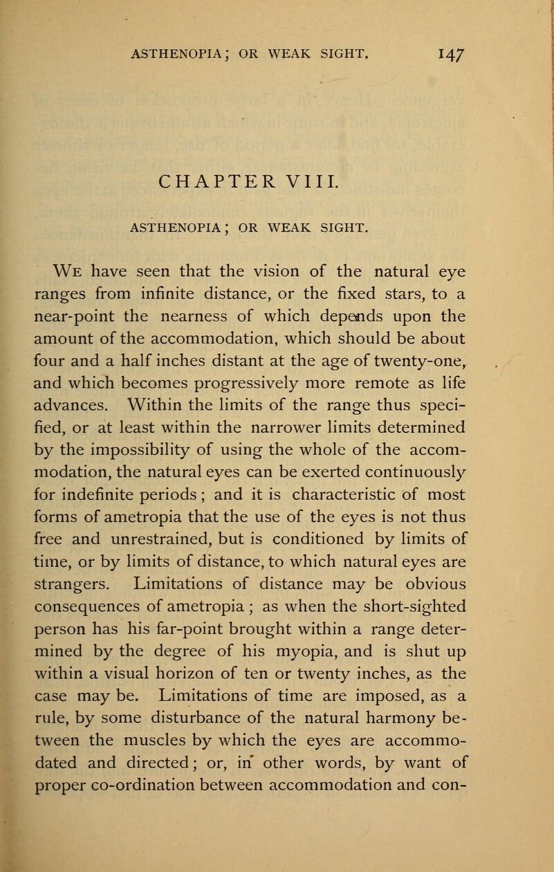 CHAPTER VIII. We have seen that the vision of the natural eye ranges from infinite distance, or the fixed stars, to a near-point the nearness of which depends upon the amount of the accommodation, which should be about four and a half inches distant at the age of twenty-one, and which becomes progressively more remote as life advances. Within the limits of the range thus speci- fied, or at least within the narrower limits determined by the impossibility of using the whole of the accom- modation, the natural eyes can be exerted continuously for indefinite periods; and it is characteristic of most forms of ametropia that the use of the eyes is not thus free and unrestrained, but is conditioned by limits of time, or by limits of distance, to which natural eyes are strangers. Limitations of distance may be obvious consequences of ametropia ; as when the short-sighted person has his far-point brought within a range deter- mined by the degree of his myopia, and is shut up within a visual horizon of ten or twenty inches, as the case may be. Limitations of time are imposed, as a rule, by some disturbance of the natural harmony be- tween the muscles by which the eyes are accommo- dated and directed; or, in other words, by want of proper co-ordination between accommodation and con-