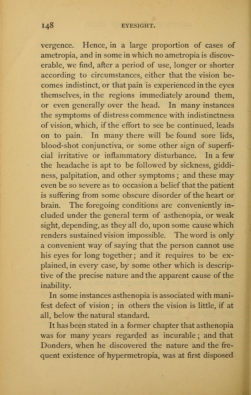 vergence. Hence, in a large proportion of cases of ametropia, and in some in which no ametropia is discov- erable, we find, after a period of use, longer or shorter according to circumstances, either that the vision be- comes indistinct, or that pain is experienced in the eyes themselves, in the regions immediately around them, or even generally over the head. In many instances the symptoms of distress commence with indistinctness of vision, which, if the effort to see be continued, leads on to pain. In many there will be found sore lids, blood-shot conjunctiva, or some other sign of superfi- cial irritative or inflammatory disturbance. In a few the headache is apt to be followed by sickness, giddi- ness, palpitation, and other symptoms; and these may even be so severe as to occasion a belief that the patient is suffering from some obscure disorder of the heart or brain. The foregoing conditions are conveniently in- cluded under the general term of asthenopia, or weak sight, depending, as they all do, upon some cause which renders sustained vision impossible. The word is only a convenient way of saying that the person cannot use his eyes for long together; and it requires to be ex- plained, in every case, by some other which is descrip- tive of the precise nature and the apparent cause of the inability. In some instances asthenopia is associated with mani- fest defect of vision; in others the vision is little, if at all, below the natural standard. It has been stated in a former chapter that asthenopia was for many years regarded as incurable ; and that Donders, when he discovered the nature and the fre- quent existence of hypermetropia, was at first disposed