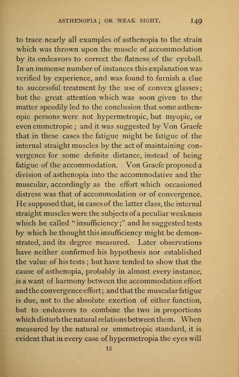 to trace nearly all examples of asthenopia to the strain which was thrown upon the muscle of accommodation by its endeavors to correct the flatness of the eyeball. In an immense number of instances this explanation was verified by experience, and was found to furnish a clue to successful treatment by the use of convex glasses; but the great attention which was soon given to the matter speedily led to the conclusion that some asthen- opic persons were not hypermetropic, but myopic, or even emmetropic; and it was suggested by Von Graefe that in these cases the fatigue might be fatigue of the internal straight muscles by the act of maintaining con- vergence for some definite distance, instead of being fatigue of the accommodation. Von Graefe proposed a division of asthenopia into the accommodative and the muscular, accordingly as the effort which occasioned distress was that of accommodation or of convergence. He supposed that, in cases of the latter class, the internal straight muscles were the subjects of a peculiar weakness which he called insufficiency; and he suggested tests by which he thought this insufficiency might be demon- strated, and its degree measured. Later observations have neither confirmed his hypothesis nor established the value of his tests ; but have tended to show that the cause of asthenopia, probably in almost every instance, is a want of harmony between the accommodation effort and the convergence effort; and that the muscular fatigue is due, not to the absolute exertion of either function, but to endeavors to combine the two in proportions which disturb the natural relations between them. When measured by the natural or emmetropic standard, it is evident that in every case of hypermetropia the eyes will 13