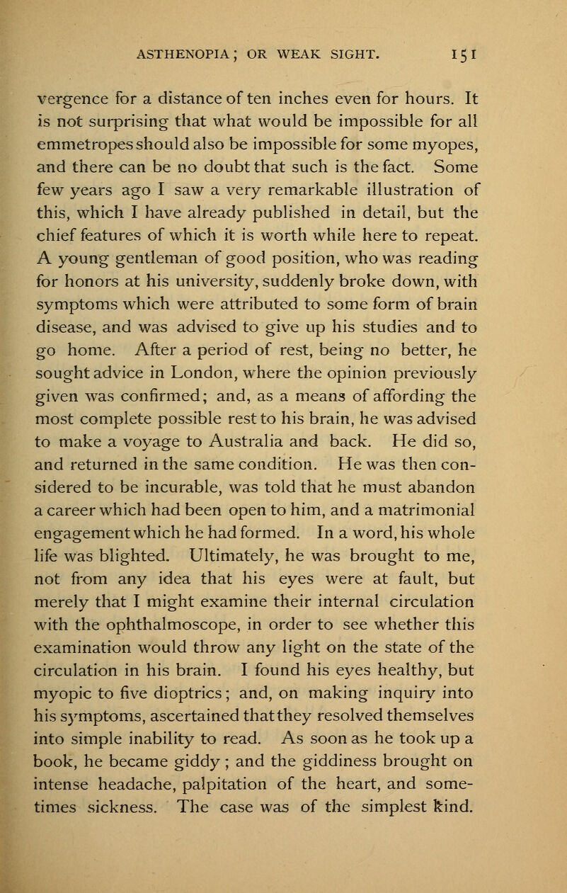 vergence for a distance of ten inches even for hours. It is not surprising that what would be impossible for all emmetropesshould also be impossible for some myopes, and there can be no doubt that such is the fact. Some few years ago I saw a very remarkable illustration of this, which I have already published in detail, but the chief features of which it is worth while here to repeat. A young gentleman of good position, who was reading for honors at his university, suddenly broke down, with symptoms which were attributed to some form of brain disease, and was advised to give up his studies and to go home. After a period of rest, being no better, he sought advice in London, where the opinion previously given was confirmed; and, as a means of affording the most complete possible rest to his brain, he was advised to make a voyage to Australia and back. He did so, and returned in the same condition. He was then con- sidered to be incurable, was told that he must abandon a career which had been open to him, and a matrimonial engagement which he had formed. In a word, his whole life was blighted. Ultimately, he was brought to me, not from any idea that his eyes were at fault, but merely that I might examine their internal circulation with the ophthalmoscope, in order to see whether this examination would throw any light on the state of the circulation in his brain. I found his eyes healthy, but myopic to five dioptrics; and, on making inquiry into his symptoms, ascertained that they resolved themselves into simple inability to read. As soon as he took up a book, he became giddy; and the giddiness brought on intense headache, palpitation of the heart, and some- times sickness. The case was of the simplest kind.