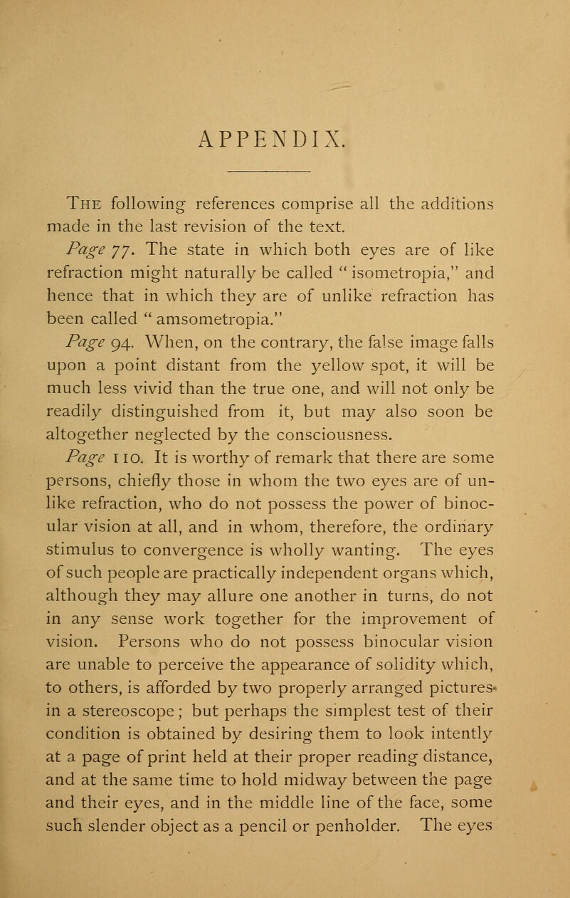 APPENDIX. The following references comprise all the additions made in the last revision of the text. Page 7J. The state in which both eyes are of like refraction might naturally be called  isometropia, and hence that in which they are of unlike refraction has been called  anisometropia. Page 94. When, on the contrary, the false image falls upon a point distant from the yellow spot, it will be much less vivid than the true one, and will not only be readily distinguished from it, but may also soon be altogether neglected by the consciousness. Page 110. It is worthy of remark that there are some persons, chiefly those in whom the two eyes are of un- like refraction, who do not possess the power of binoc- ular vision at all, and in whom, therefore, the ordinary stimulus to convergence is wholly wanting. The eyes of such people are practically independent organs which, although they may allure one another in turns, do not in any sense work together for the improvement of vision. Persons who do not possess binocular vision are unable to perceive the appearance of solidity which, to others, is afforded by two properly arranged pictures- in a stereoscope; but perhaps the simplest test of their condition is obtained by desiring them to look intently at a page of print held at their proper reading distance, and at the same time to hold midway between the page and their eyes, and in the middle line of the face, some such slender object as a pencil or penholder. The eyes