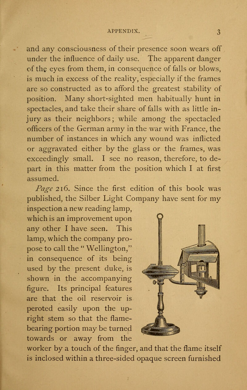 and any consciousness of their presence soon wears off under the influence of daily use. The apparent danger of the eyes from them, in consequence of falls or blows, is much in excess of the reality, especially if the frames are so constructed as to afford the greatest stability of position. Many short-sighted men habitually hunt in spectacles, and take their share of falls with as little in- jury as their neighbors; while among the spectacled officers of the German army in the war with France, the number of instances in which any wound was inflicted or aggravated either by the glass or the frames, was exceedingly small. I see no reason, therefore, to de- part in this matter from the position which I at first assumed. Page 216. Since the first edition of this book was published, the Silber Light Company have sent for my inspection a new reading lamp, which is an improvement upon any other I have seen. This lamp, which the company pro- pose to call the  Wellington/' in consequence of its being used by the present duke, is shown in the accompanying figure. Its principal features are that the oil reservoir is peroted easily upon the up- right stem so that the flame- bearing portion may be turned towards or away from the worker by a touch of the finger, and that the flame itself is inclosed within a three-sided opaque screen furnished