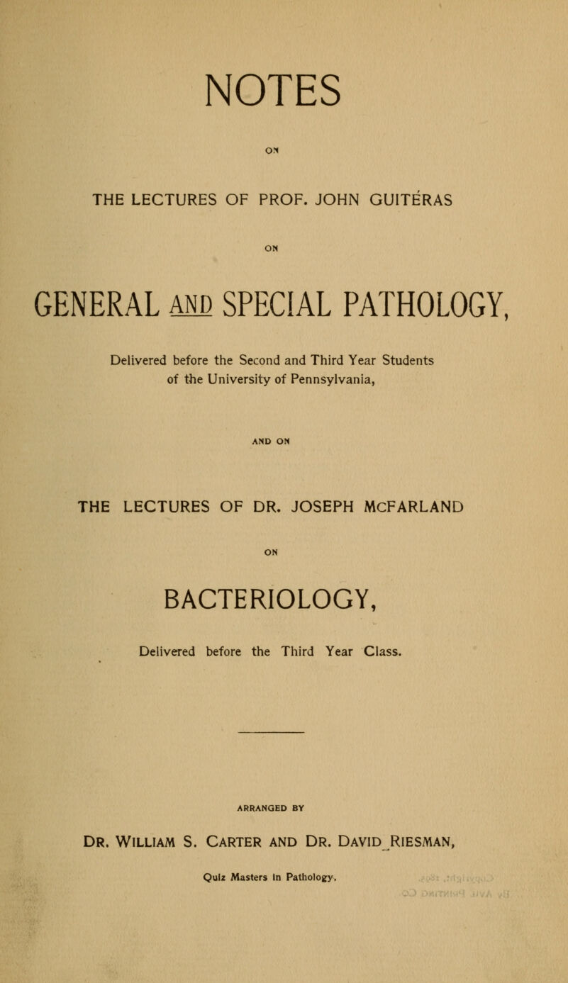 NOTES ON THE LECTURES OF PROF. JOHN GUITERAS ON GENERAL and SPECIAL PATHOLOGY, Delivered before the Second and Third Year Students of the University of Pennsylvania, AND ON THE LECTURES OF DR. JOSEPH McFARLAND ON BACTERIOLOGY, Delivered before the Third Year Class. ARRANGED BY Dr. William S. Carter and Dr. David Riesman, Quiz Masters in Pathology,