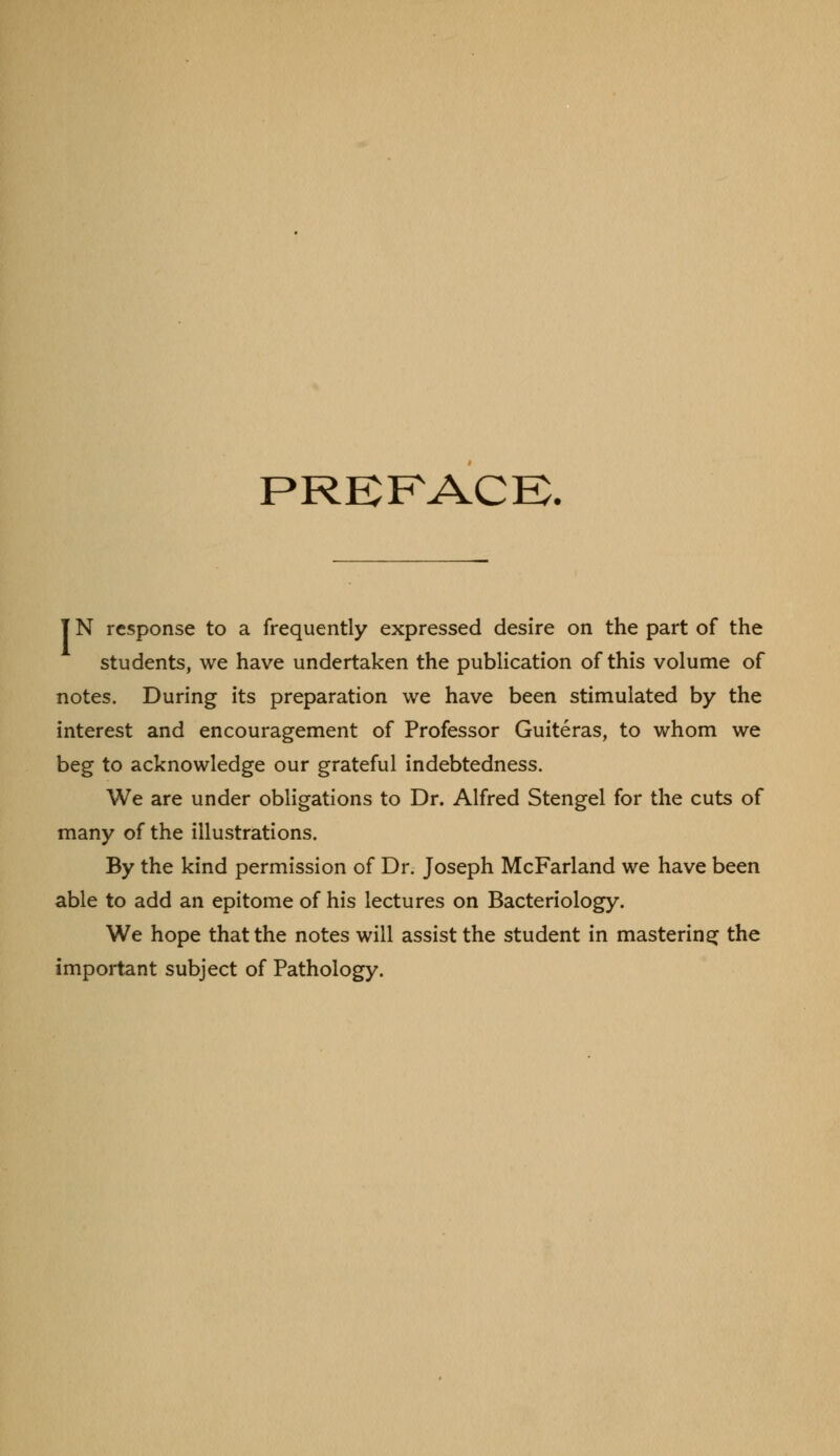 PREFACB. T N response to a frequently expressed desire on the part of the students, we have undertaken the publication of this volume of notes. During its preparation we have been stimulated by the interest and encouragement of Professor Guiteras, to whom we beg to acknowledge our grateful indebtedness. We are under obligations to Dr. Alfred Stengel for the cuts of many of the illustrations. By the kind permission of Dr. Joseph McFarland we have been able to add an epitome of his lectures on Bacteriology. We hope that the notes will assist the student in mastering^ the important subject of Pathology.