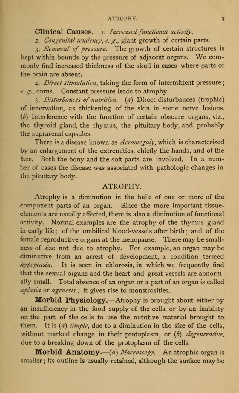 Clinical Causes, i. Increased functional activity. 2. Congenital tendency, e. g., giant growth of certain parts. 3. Removal of pressure. The growth of certain structures is kept within bounds by the pressure of adjacent organs. We com- monly find increased thickness of the skull in cases where parts of the brain are absent. 4. Direct stimulation, taking the form of intermittent pressure ; e. g., corns. Constant pressure leads to atrophy. 5. Disturbances of nutrition, (a) Direct disturbances (trophic) of innervation, as thickening of the skin in some nerve lesions. {b) Interference with the function of certain obscure organs, viz., the thyroid gland, the thymus, the pituitary body, and probably the suprarenal capsules. There is a disease known as Acromegaly, which is characterized hy an enlargement of the extremities, chiefly the hands, and of the face. Both the bony and the soft parts are involved. In a num- ber of cases the disease was associated with pathologic changes in the pituitary body. ATROPHY. Atrophy is a diminution in the bulk of one or more of the component parts of an organ. Since the more important tissue- elements are usually affected, there is also a diminution of functional activity. Normal examples are the atrophy of the thymus gland in early life; of the umbilical blood-vessels after birth; and of the female reproductive organs at the menopause. There may be small- ness of size not due to atrophy. For example, an organ may be diminutive from an arrest of development, a condition termed hypoplasia. It is seen in chlorosis, in which we frequently find that the sexual organs and the heart and great vessels are abnorm- ally small. Total absence of an organ or a part of an organ is called aplasia or agenesis ; it gives rise to monstrosities. Morbid Physiology.—Atrophy is brought about either by an insufficiency in the food supply of the cells, or by an inability on the part of the cells to use the nutritive material brought to them. It is (a) simple, due to a diminution in the size of the cells, without marked change in their protoplasm, or (^) degenerative, due to a breaking down of the protoplasm of the cells. Morbid Anatomy.—(a) Macroscopy. An atrophic organ is smaller; its outline is usually retained, although the surface maybe