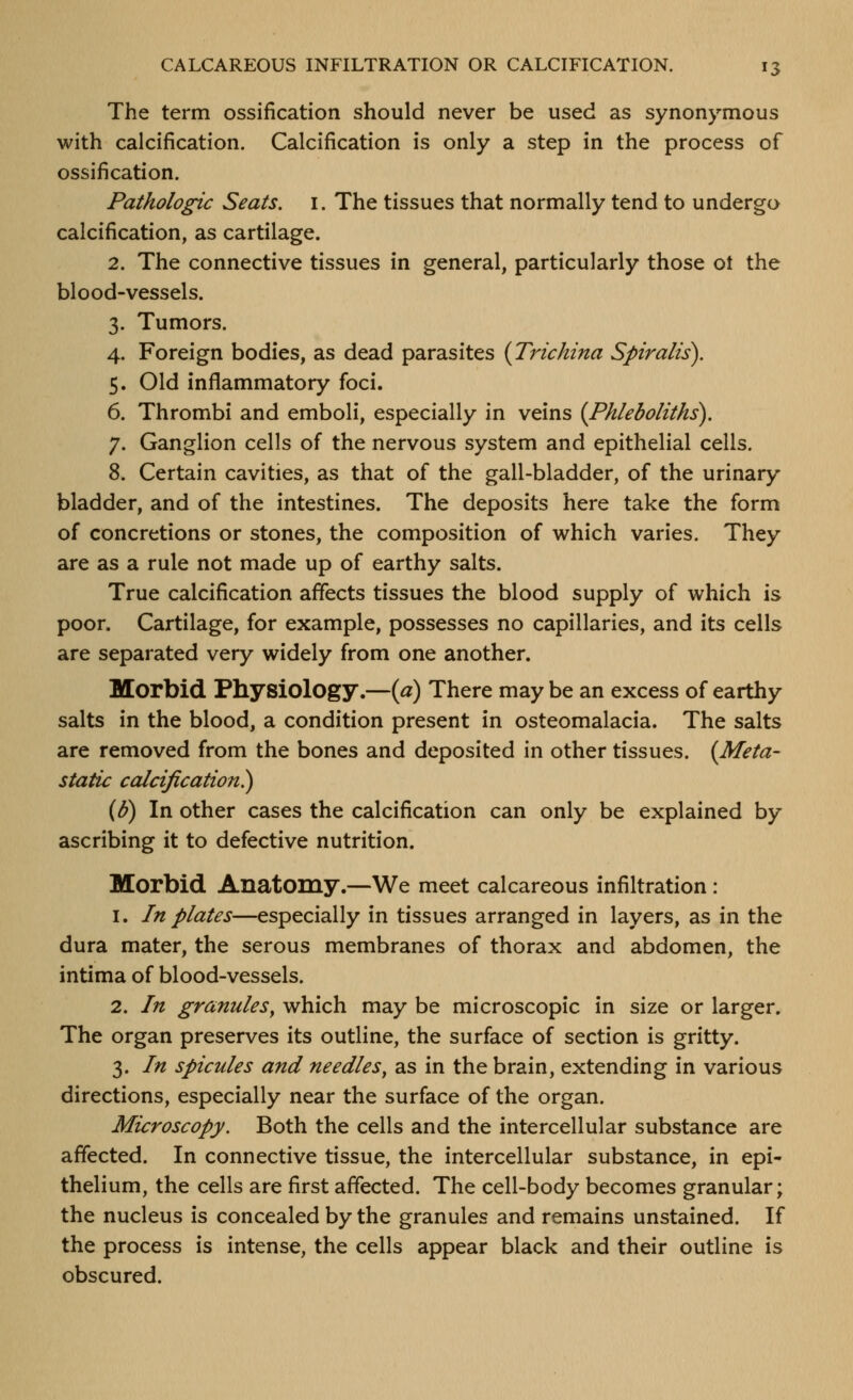 The term ossification should never be used as synonymous with calcification. Calcification is only a step in the process of ossification. Pathologic Seats, i. The tissues that normally tend to undergo calcification, as cartilage. 2. The connective tissues in general, particularly those ot the blood-vessels. 3. Tumors. 4. Foreign bodies, as dead parasites (Trichina Spiralis). 5. Old inflammatory foci. 6. Thrombi and emboli, especially in veins {Phleboliths), 7. Ganglion cells of the nervous system and epithelial cells. 8. Certain cavities, as that of the gall-bladder, of the urinary bladder, and of the intestines. The deposits here take the form of concretions or stones, the composition of which varies. They are as a rule not made up of earthy salts. True calcification affects tissues the blood supply of which is poor. Cartilage, for example, possesses no capillaries, and its cells are separated very widely from one another. Morbid Physiology.—{a) There may be an excess of earthy salts in the blood, a condition present in osteomalacia. The salts are removed from the bones and deposited in other tissues. (Meta- static calcification^ (b) In other cases the calcification can only be explained by ascribing it to defective nutrition. Morbid Anatomy.—We meet calcareous infiltration: 1. In plates—especially in tissues arranged in layers, as in the dura mater, the serous membranes of thorax and abdomen, the intima of blood-vessels. 2. In granules^ which may be microscopic in size or larger. The organ preserves its outline, the surface of section is gritty. 3. In spicules and needles^ as in the brain, extending in various directions, especially near the surface of the organ. Microscopy. Both the cells and the intercellular substance are affected. In connective tissue, the intercellular substance, in epi- thelium, the cells are first affected. The cell-body becomes granular; the nucleus is concealed by the granules and remains unstained. If the process is intense, the cells appear black and their outline is obscured.