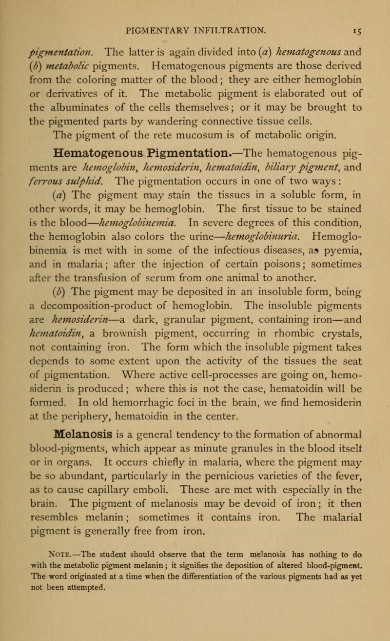 pigmentation. The latter is again divided into (a) hematogenous and (J?) Metabolic pigments. Hematogenous pigments are those derived from the coloring matter of the blood; they are either hemoglobin or derivatives of it. The metabolic pigment is elaborated out of the albuminates of the cells themselves; or it may be brought to the pigmented parts by wandering connective tissue cells. The pigment of the rete mucosum is of metabolic origin. Hematogenous Pigmentation.—The hematogenous pig- ments are hemoglobin^ hemosiderin, hematoidin, biliary pigment, and fei'rous sulphid. The pigmentation occurs in one of two ways: (a) The pigment may stain the tissues in a soluble form, in other words, it may be hemoglobin. The first tissue to be stained is the blood—hemoglobinemia. In severe degrees of this condition, the hemoglobin also colors the urine—hemoglobinuria. Hemoglo- binemia is met with in some of the infectious diseases, a» pyemia, and in malaria; after the injection of certain poisons; sometimes after the transfusion of serum from one animal to another. (S) The pigment may be deposited in an insoluble form, being a decomposition-product of hemoglobin. The insoluble pigments are hemosiderin—a dark, granular pigment, containing iron—and hematoidin, a brownish pigment, occurring in rhombic crystals, not containing iron. The form which the insoluble pigment takes depends to some extent upon the activity of the tissues the seat of pigmentation. Where active cell-processes are going on, hemo- siderin is produced; where this is not the case, hematoidin will be formed. In old hemorrhagic foci in the brain, we find hemosiderin at the periphery, hematoidin in the center. Melanosis is a general tendency to the formation of abnormal blood-pigments, which appear as minute granules in the blood itself or in organs. It occurs chiefly in malaria, where the pigment may be so abundant, particularly in the pernicious varieties of the fever, as to cause capillary emboli. These are met with especially in the brain. The pigment of melanosis may be devoid of iron; it then resembles melanin; sometimes it contains iron. The malarial pigment is generally free from iron. Note.—The student should observe that the term melanosis has nothing to do with the metabolic pigment melanin; it signifies the deposition of altered blood-pigment. The word originated at a time when the differentiation of the various pigments had as yet not been attempted.