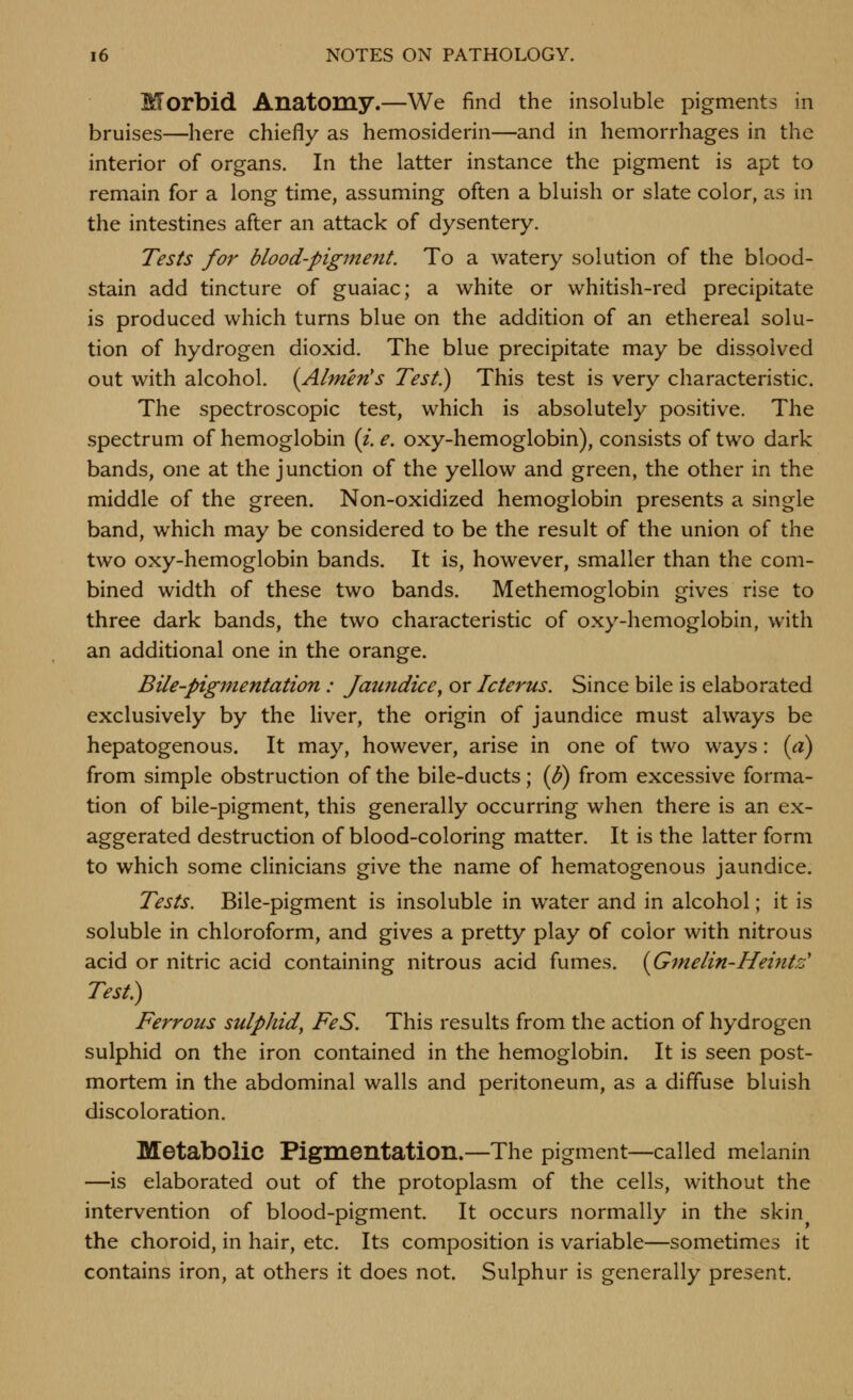 Morbid Anatomy.—We find the insoluble pigments in bruises—here chiefly as hemosiderin—and in hemorrhages in the interior of organs. In the latter instance the pigment is apt to remain for a long time, assuming often a bluish or slate color, as in the intestines after an attack of dysentery. Tests for blood-pigment. To a watery solution of the blood- stain add tincture of guaiac; a white or whitish-red precipitate is produced which turns blue on the addition of an ethereal solu- tion of hydrogen dioxid. The blue precipitate may be dissoiv^ed out with alcohol. (Almen's Test.) This test is very characteristic. The spectroscopic test, which is absolutely positive. The spectrum of hemoglobin (i. e. oxy-hemoglobin), consists of two dark bands, one at the junction of the yellow and green, the other in the middle of the green. Non-oxidized hemoglobin presents a single band, which may be considered to be the result of the union of the two oxy-hemoglobin bands. It is, however, smaller than the com- bined width of these two bands. Methemoglobin gives rise to three dark bands, the two characteristic of oxy-hemoglobin, with an additional one in the orange. Bile-pigmentation: Jaimdice^ or Icterus. Since bile is elaborated exclusively by the liver, the origin of jaundice must always be hepatogenous. It may, however, arise in one of two ways: (a) from simple obstruction of the bile-ducts; {$) from excessive forma- tion of bile-pigment, this generally occurring when there is an ex- aggerated destruction of blood-coloring matter. It is the latter form to which some clinicians give the name of hematogenous jaundice. Tests, Bile-pigment is insoluble in water and in alcohol; it is soluble in chloroform, and gives a pretty play of color with nitrous acid or nitric acid containing nitrous acid fumes. {Gmelin-Heifits' Test) Ferrous sulphid, FeS. This results from the action of hydrogen sulphid on the iron contained in the hemoglobin. It is seen post- mortem in the abdominal walls and peritoneum, as a diffuse bluish discoloration. Metabolic Pigmentation.—The pigment—called melanin —is elaborated out of the protoplasm of the cells, without the intervention of blood-pigment. It occurs normally in the skin the choroid, in hair, etc. Its composition is variable—sometimes it contains iron, at others it does not. Sulphur is generally present.