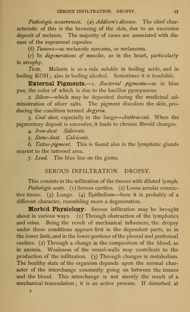 Pathologic occurrences, (a) Addison's disease. The chief char- acteristic of this is the bronzing of the skin, due to an excessive deposit of melanin. The majority of cases are associated with dis- ease of the suprarenal capsules. {b) Tumors—as melanotic sarcoma, or melanoma. (c) In degenerations of muscles^ as in the heart, particularly in atrophy. Tests. Melanin is as a rule soluble in boiling acids, and in boiling KOH ; also in boiling alcohol. Sometimes it is insoluble. External Pigments.—i. Bacterial pigments—as in blue pus, the color of which is due to the bacillus pyocyaneus. 2. Silver—which may be deposited during the medicinal ad- ministration of silver salts. The pigment discolors the skin, pro- ducing the condition termed Argyria. 3. Coal dust, especially in the lungs—Anthracosis. When the pigmentary deposit is excessive, it leads to chronic fibroid changes. 4. Iron-dust. Siderosis. 5. Stone-dust. Calcicosis. 6. Tattoo-pigment. This is found also in the lymphatic glands nearest to the tattooed area. 7. Lead. The blue line on the gums. SEROUS INFILTRATION. DROPSY. This consists in the infiltration of the tissues with diluted lymph. Pathologic seats, (i) Serous cavities. (2) Loose areolar connec- tive tissue. (3) Lungs. (4) Epithelium—here it is probably of a different character, resembling more a degeneration. Morbid Physiology. Serous infiltration may be brought about in various ways, (i) Through obstruction of the lymphatics and veins. Being the result of mechanical influences, the dropsy under these conditions appears first in the dependent parts, as in the lower limb, and in the lower portions of the pleural and peritoneal cavities. (2) Through a change in the composition of the blood, as in anemia. Weakness of the vessel-walls may contribute to the production of the infiltration. (3) Through changes in metabolism. The healthy state of the organism depends upon the normal char- acter of the interchange constantly going on between the tissues and the blood. This interchange is not merely the result of a mechanical transudation ; it is an active process. If disturbed at 2