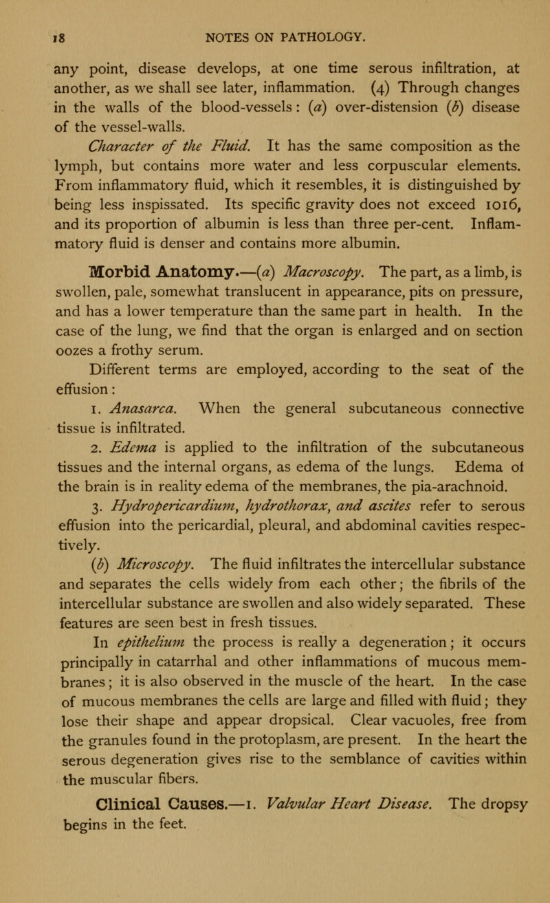 any point, disease develops, at one time serous infiltration, at another, as we shall see later, inflammation. (4) Through changes in the walls of the blood-vessels: {a) over-distension {b) disease of the vessel-walls. Character of the Fluid. It has the same composition as the lymph, but contains more water and less corpuscular elements. From inflammatory fluid, which it resembles, it is distinguished by being less inspissated. Its specific gravity does not exceed 1016, and its proportion of albumin is less than three per-cent. Inflam- matory fluid is denser and contains more albumin. Morbid Anatomy—[a) Macroscopy. The part, as a limb, is swollen, pale, somewhat translucent in appearance, pits on pressure, and has a lower temperature than the same part in health. In the case of the lung, we find that the organ is enlarged and on section oozes a frothy serum. Different terms are employed, according to the seat of the effusion: 1. Anasarca. When the general subcutaneous connective tissue is infiltrated. 2. Edema is applied to the infiltration of the subcutaneous tissues and the internal organs, as edema of the lungs. Edema of the brain is in reality edema of the membranes, the pia-arachnoid. 3. Hy drop eric ardium, hydrothorax^ and ascites refer to serous effusion into the pericardial, pleural, and abdominal cavities respec- tively. (p) Microscopy. The fluid infiltrates the intercellular substance and separates the cells widely from each other; the fibrils of the intercellular substance are swollen and also widely separated. These features are seen best in fresh tissues. In epithelium the process is really a degeneration; it occurs principally in catarrhal and other inflammations of mucous mem- branes ; it is also observed in the muscle of the heart. In the case of mucous membranes the cells are large and filled with fluid; they lose their shape and appear dropsical. Clear vacuoles, free from the granules found in the protoplasm, are present. In the heart the serous degeneration gives rise to the semblance of cavities within the muscular fibers. Clinical Causes.—i. Valvular Heart Disease. The dropsy begins in the feet.