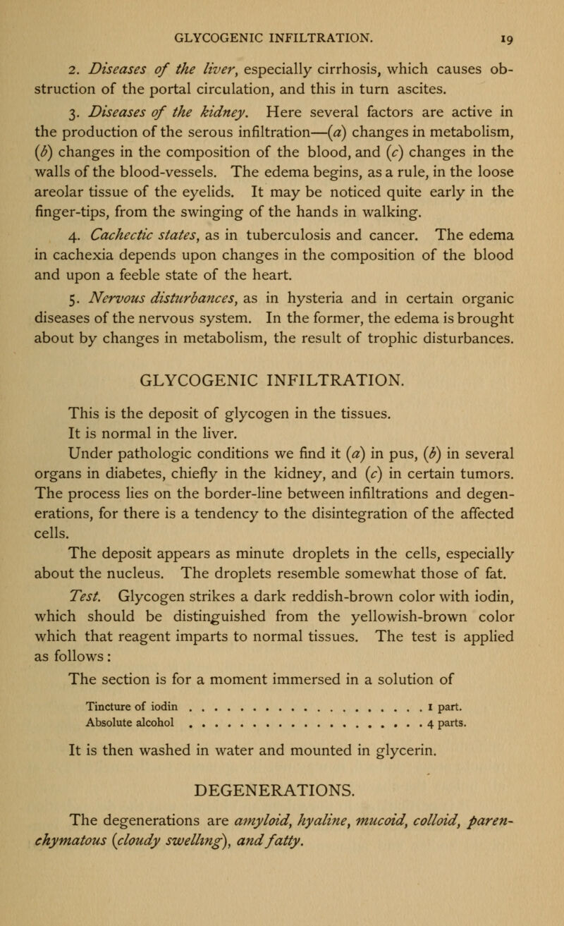 2. Diseases of the liver, especially cirrhosis, which causes ob- struction of the portal circulation, and this in turn ascites. 3. Diseases of the kidney. Here several factors are active in the production of the serous infiltration—{a) changes in metabolism, {6) changes in the composition of the blood, and (c) changes in the walls of the blood-vessels. The edema begins, as a rule, in the loose areolar tissue of the eyelids. It may be noticed quite early in the finger-tips, from the swinging of the hands in walking. 4. Cachectic states, as in tuberculosis and cancer. The edema in cachexia depends upon changes in the composition of the blood and upon a feeble state of the heart. 5. Nervous disturbances, as in hysteria and in certain organic diseases of the nervous system. In the former, the edema is brought about by changes in metabolism, the result of trophic disturbances. GLYCOGENIC INFILTRATION. This is the deposit of glycogen in the tissues. It is normal in the liver. Under pathologic conditions we find it {a) in pus, (b^ in several organs in diabetes, chiefly in the kidney, and (c) in certain tumors. The process lies on the border-line between infiltrations and degen- erations, for there is a tendency to the disintegration of the affected cells. The deposit appears as minute droplets in the cells, especially about the nucleus. The droplets resemble somewhat those of fat. Test. Glycogen strikes a dark reddish-brown color with iodin, which should be distinguished from the yellowish-brown color which that reagent imparts to normal tissues. The test is applied as follows: The section is for a moment immersed in a solution of Tincture of iodin i part. Absolute alcohol 4 parts. It is then washed in water and mounted in glycerin. DEGENERATIONS. The degenerations are amyloid, hyaline^ mucoid, colloid^ paren- chymatous (cloudy swelling), and fatty.