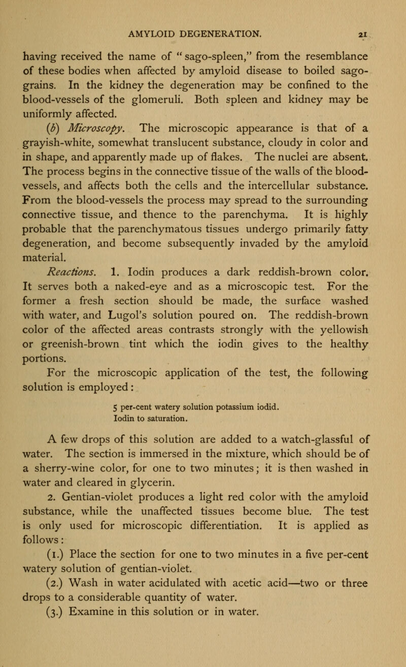 having received the name of  sago-spleen, from the resemblance of these bodies when affected by amyloid disease to boiled sago- grains. In the kidney the degeneration may be confined to the blood-vessels of the glomeruli. Both spleen and kidney may be uniformly affected. (d) Microscopy. The microscopic appearance is that of a grayish-white, somewhat translucent substance, cloudy in color and in shape, and apparently made up of flakes. The nuclei are absent. The process begins in the connective tissue of the walls of the blood- vessels, and affects both the cells and the intercellular substance. From the blood-vessels the process may spread to the surrounding connective tissue, and thence to the parenchyma. It is highly probable that the parenchymatous tissues undergo primarily fatty degeneration, and become subsequently invaded by the amyloid material. Reactions. 1. lodin produces a dark reddish-brown color. It serves both a naked-eye and as a microscopic test. For the former a fresh section should be made, the surface washed with water, and Lugol's solution poured on. The reddish-brown color of the affected areas contrasts strongly with the yellowish or greenish-brown tint which the iodin gives to the healthy portions. For the microscopic application of the test, the following solution is employed: 5 per-cent watery solution potassium iodid. Iodin to saturation. A few drops of this solution are added to a watch-glassful of water. The section is immersed in the mixture, which should be of a sherry-wine color, for one to two minutes; it is then washed in water and cleared in glycerin. 2. Gentian-violet produces a light red color with the amyloid substance, while the unaffected tissues become blue. The test is only used for microscopic differentiation. It is applied as follows: (i.) Place the section for one to two minutes in a five per-cent watery solution of gentian-violet. (2.) Wash in water acidulated with acetic acid—two or three drops to a considerable quantity of water. (3.) Examine in this solution or in water.