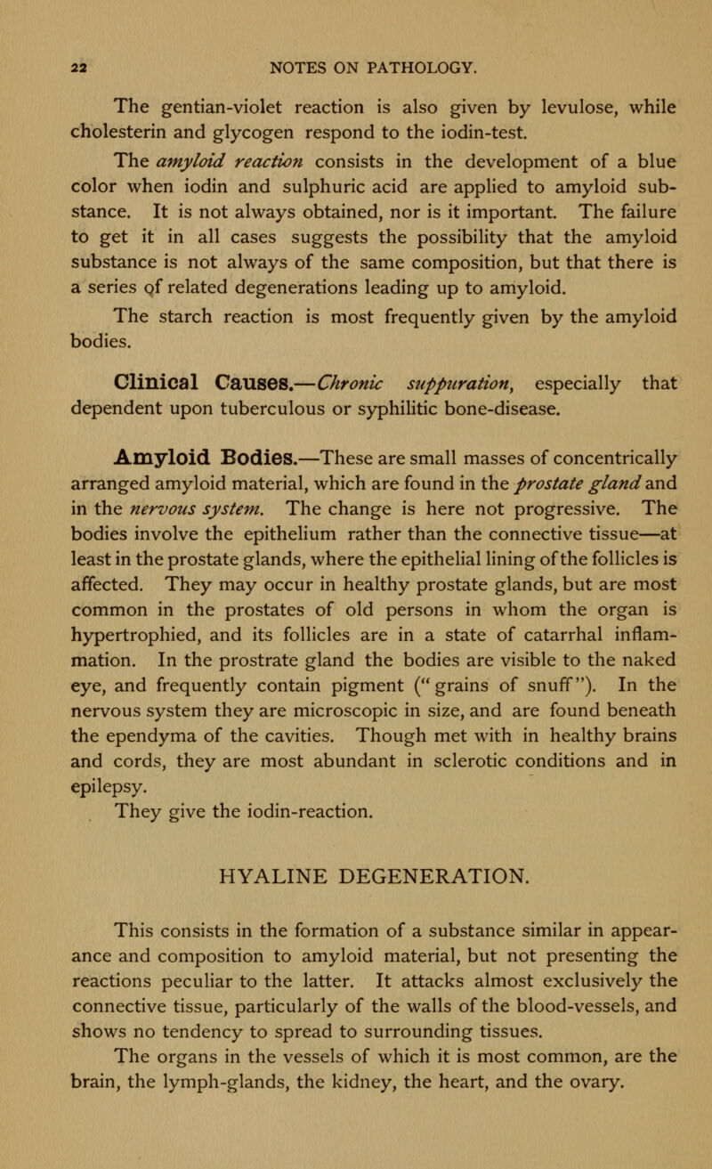 The gentian-violet reaction is also given by levulose, while cholesterin and glycogen respond to the iodin-test. The amyloid reaction consists in the development of a blue color when iodin and sulphuric acid are applied to amyloid sub- stance. It is not always obtained, nor is it important. The failure to get it in all cases suggests the possibility that the amyloid substance is not always of the same composition, but that there is a series qf related degenerations leading up to amyloid. The starch reaction is most frequently given by the amyloid bodies. Clinical Causes.—Chronic suppuration^ especially that dependent upon tuberculous or syphilitic bone-disease. Amyloid Bodies.—These are small masses of concentrically arranged amyloid material, which are found in the prostate gland ^.nd in the nervous system. The change is here not progressive. The bodies involve the epithelium rather than the connective tissue—at least in the prostate glands, where the epithelial lining of the follicles is affected. They may occur in healthy prostate glands, but are most common in the prostates of old persons in whom the organ is hypertrophied, and its follicles are in a state of catarrhal inflam- mation. In the prostrate gland the bodies are visible to the naked eye, and frequently contain pigment (grains of snuff). In the nervous system they are microscopic in size, and are found beneath the ependyma of the cavities. Though met with in healthy brains and cords, they are most abundant in sclerotic conditions and in epilepsy. They give the iodin-reaction. HYALINE DEGENERATION. This consists in the formation of a substance similar in appear- ance and composition to amyloid material, but not presenting the reactions peculiar to the latter. It attacks almost exclusively the connective tissue, particularly of the walls of the blood-vessels, and shows no tendency to spread to surrounding tissues. The organs in the vessels of which it is most common, are the brain, the lymph-glands, the kidney, the heart, and the ovary.