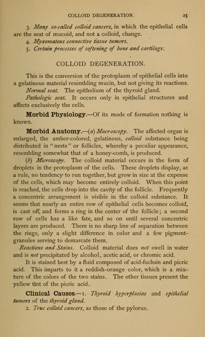 3. Many so-called colloid cancers, in which the epithelial cells are the seat of mucoid, and not a colloid, change. 4. Myxo7natous connective tissue tumors. 5. Certain processes of softening of bone and cartilage. COLLOID DEGENERATION. This is the conversion of the protoplasm of epithelial cells into a gelatinous material resembling mucin, but not giving its reactions. Normal seat. The epithelium of the thyroid gland. Pathologic seat. It occurs only in epithelial structures and affects exclusively the cells. Morbid Physiology.—Of its mode of formation nothing is known. Morbid Anatomy.—{a) Macroscopy. The affected organ is enlarged, the amber-colored, gelatinous, colloid substance being distributed in  nests  or follicles, whereby a peculiar appearance, resembling somewhat that of a honey-comb, is produced. (6) Microscopy. The colloid material occurs in the form of droplets in the protoplasm of the cells. These droplets display, as a rule, no tendency to run together, but grow in size at the expense of the cells, which may become entirely colloid. When this point is reached, the cells drop into the cavity of the follicle. Frequently a concentric arrangement is visible in the colloid substance. It seems that nearly an entire row of epithelial cells becomes colloid, is cast off, and forms a ring in the center of the follicle; a second row of cells has a like fate, and so on until several concentric layers are produced. There is no sharp line of separation between the rings, only a slight difference in color and a few pigment- granules serving to demarcate them. Reactiofts and Stains. Colloid material does not swell in water and is not precipitated by alcohol, acetic acid, or chromic acid. It is stained best by a fluid composed of acid-fuchsin and picric acid. This imparts to it a reddish-orange color, which is a mix- ture of the colors of the two stains. The other tissues present the yellow tint of the picric acid. Clinical Causes.— i. Thyroid hyperplasias and epithelial tumors of the thyroid gland. 2. True colloid cancers, as those of the pylorus.