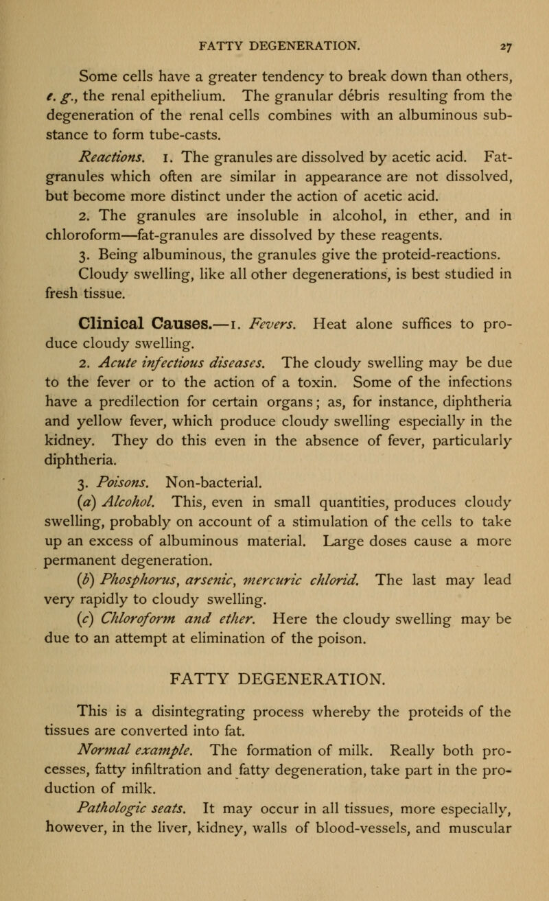 Some cells have a greater tendency to break down than others, /. g.^ the renal epithelium. The granular debris resulting from the degeneration of the renal cells combines with an albuminous sub- stance to form tube-casts. Reactions, i. The granules are dissolved by acetic acid. Fat- granules which often are similar in appearance are not dissolved, but become more distinct under the action of acetic acid. 2. The granules are insoluble in alcohol, in ether, and in chloroform—fat-granules are dissolved by these reagents. 3. Being albuminous, the granules give the proteid-reactions. Cloudy swelling, like all other degenerations, is best studied in fresh tissue. Clinical Causes.—i. Fevers. Heat alone suffices to pro- duce cloudy swelling. 2. Acute infectious diseases. The cloudy swelling may be due to the fever or to the action of a toxin. Some of the infections have a predilection for certain organs; as, for instance, diphtheria and yellow fever, which produce cloudy swelling especially in the kidney. They do this even in the absence of fever, particularly diphtheria. 3. Poisons. Non-bacterial. {a) Alcohol. This, even in small quantities, produces cloudy swelling, probably on account of a stimulation of the cells to take up an excess of albuminous material. Large doses cause a more permanent degeneration. (^) Phosphorus, arsenic, mercuric chlorid. The last may lead very rapidly to cloudy swelling. (c) Chloroform and ether. Here the cloudy swelling may be due to an attempt at elimination of the poison. FATTY DEGENERATION. This is a disintegrating process whereby the proteids of the tissues are converted into fat. Normal example. The formation of milk. Really both pro- cesses, fatty infiltration and fatty degeneration, take part in the pro- duction of milk. Pathologic seats. It may occur in all tissues, more especially, however, in the liver, kidney, walls of blood-vessels, and muscular